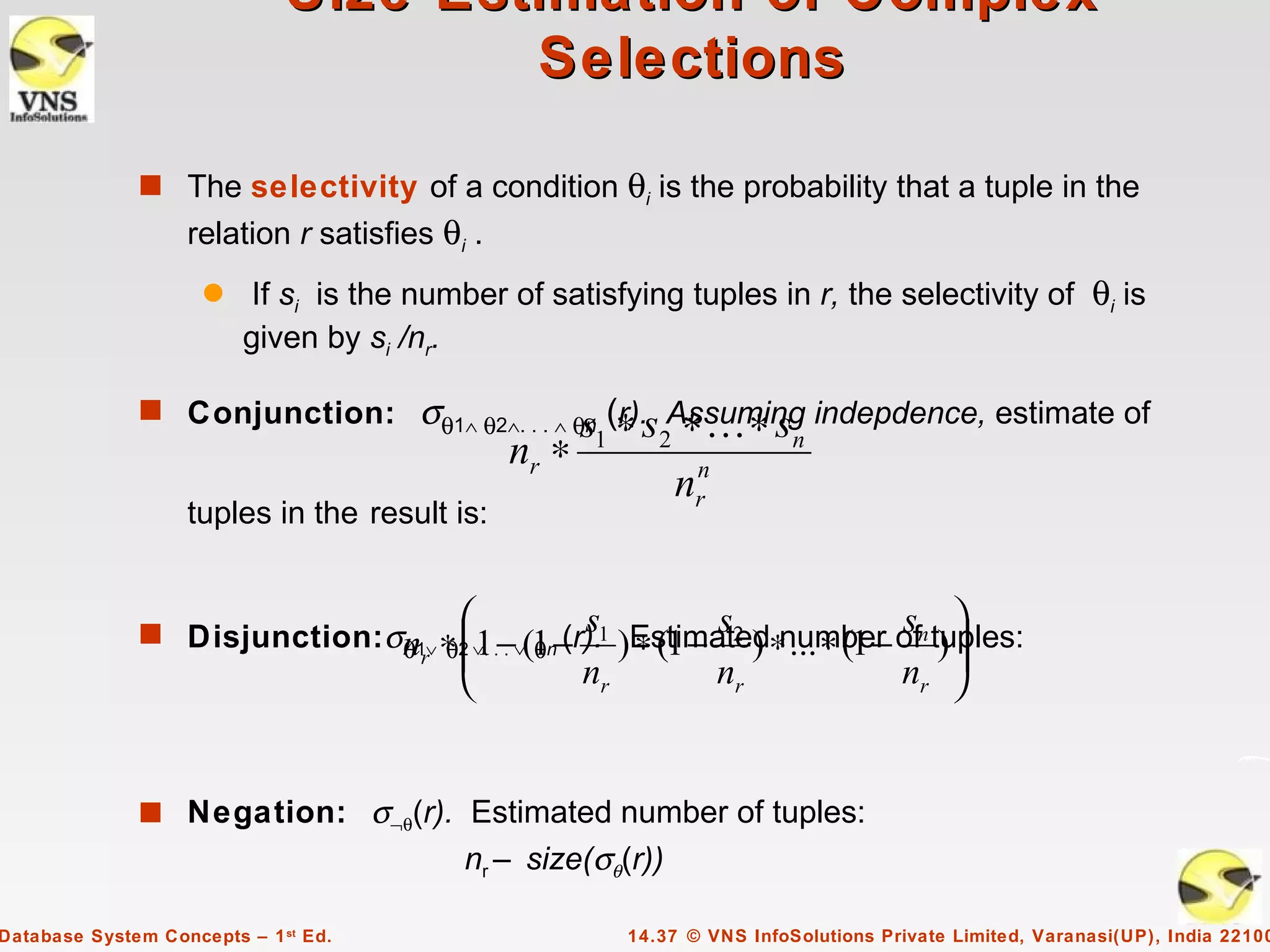 Size Estimation of Complex
                                      Selections

              s The selectivity of a condition             θi is the probability that a tuple in the
                   relation r satisfies θi .
                     q    If si is the number of satisfying tuples in r, the selectivity of θi is
                         given by si /nr.

              s Conjunction:           σθ1∧ θ2∧. . . ∧ θs (∗ s Assuming indepdence, estimate of
                                                        n r).   ∗...∗ s
                                               nr ∗   1       2              n
                                                                  nrn
                   tuples in the result is:


                                          
              s Disjunction: σn1∨ ∗ 2 ∨. .−∨(1n− s1 )Estimated∗ ... ∗ (1 − ofn tuples:
                                                           s               s                 
                              θ r θ1 . θ (r). ∗ (1 − 2 ) number )             
                                                     nr                nr             nr 


              s Negation: σ¬θ(r). Estimated number of tuples:
                                          nr – size(σθ(r))

Database System Concepts – 1 st Ed.                        14.37 © VNS InfoSolutions Private Limited, Varanasi(UP), India 22100
 