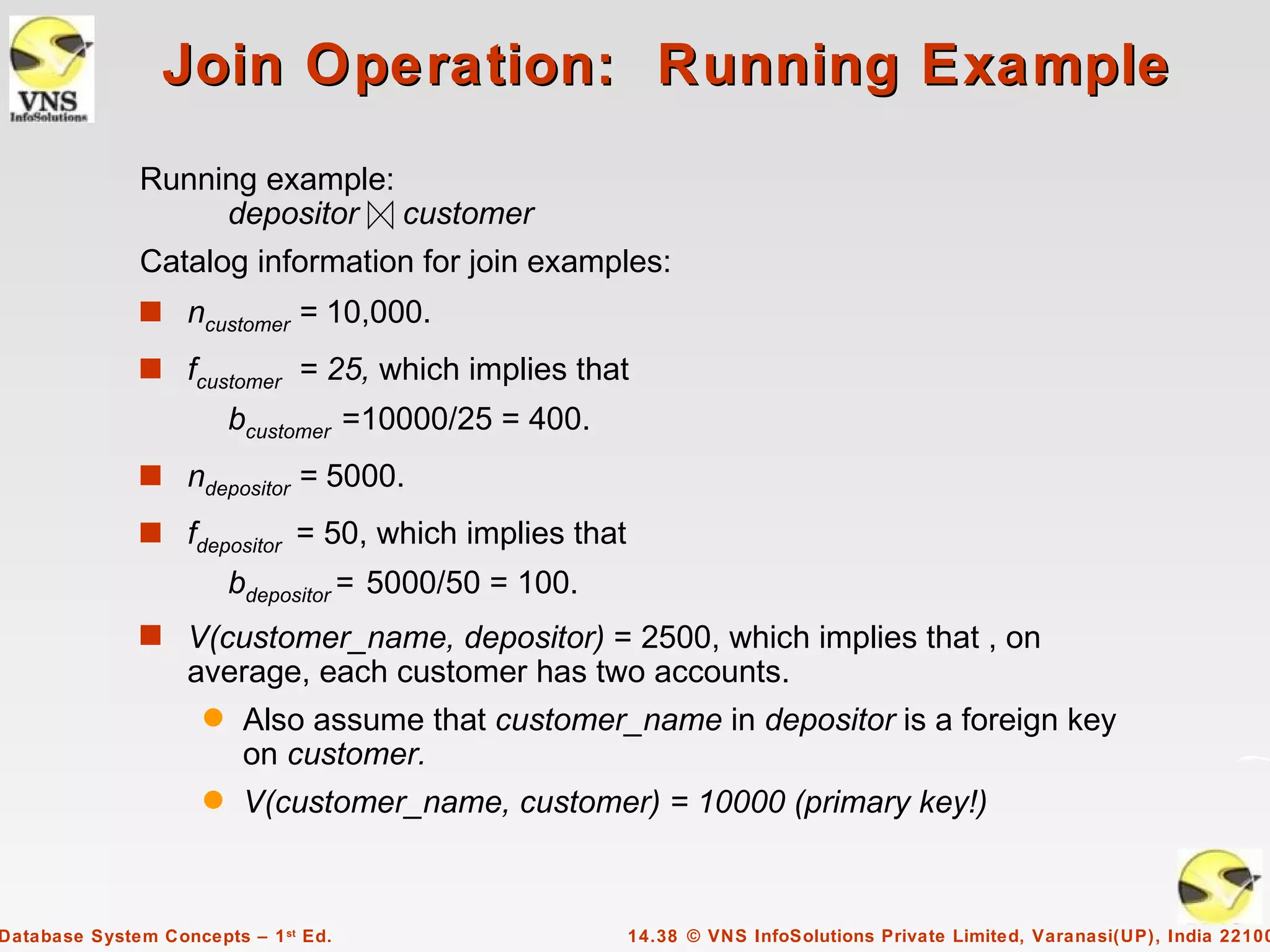 Join Operation: Running Example
              Running example:
                   depositor customer
              Catalog information for join examples:
              s ncustomer = 10,000.

              s fcustomer = 25, which implies that
                         bcustomer =10000/25 = 400.
              s ndepositor = 5000.

              s fdepositor = 50, which implies that
                         bdepositor = 5000/50 = 100.
              s V(customer_name, depositor) = 2500, which implies that , on
                   average, each customer has two accounts.
                     q    Also assume that customer_name in depositor is a foreign key
                          on customer.
                     q    V(customer_name, customer) = 10000 (primary key!)



Database System Concepts – 1 st Ed.                    14.38 © VNS InfoSolutions Private Limited, Varanasi(UP), India 22100
 