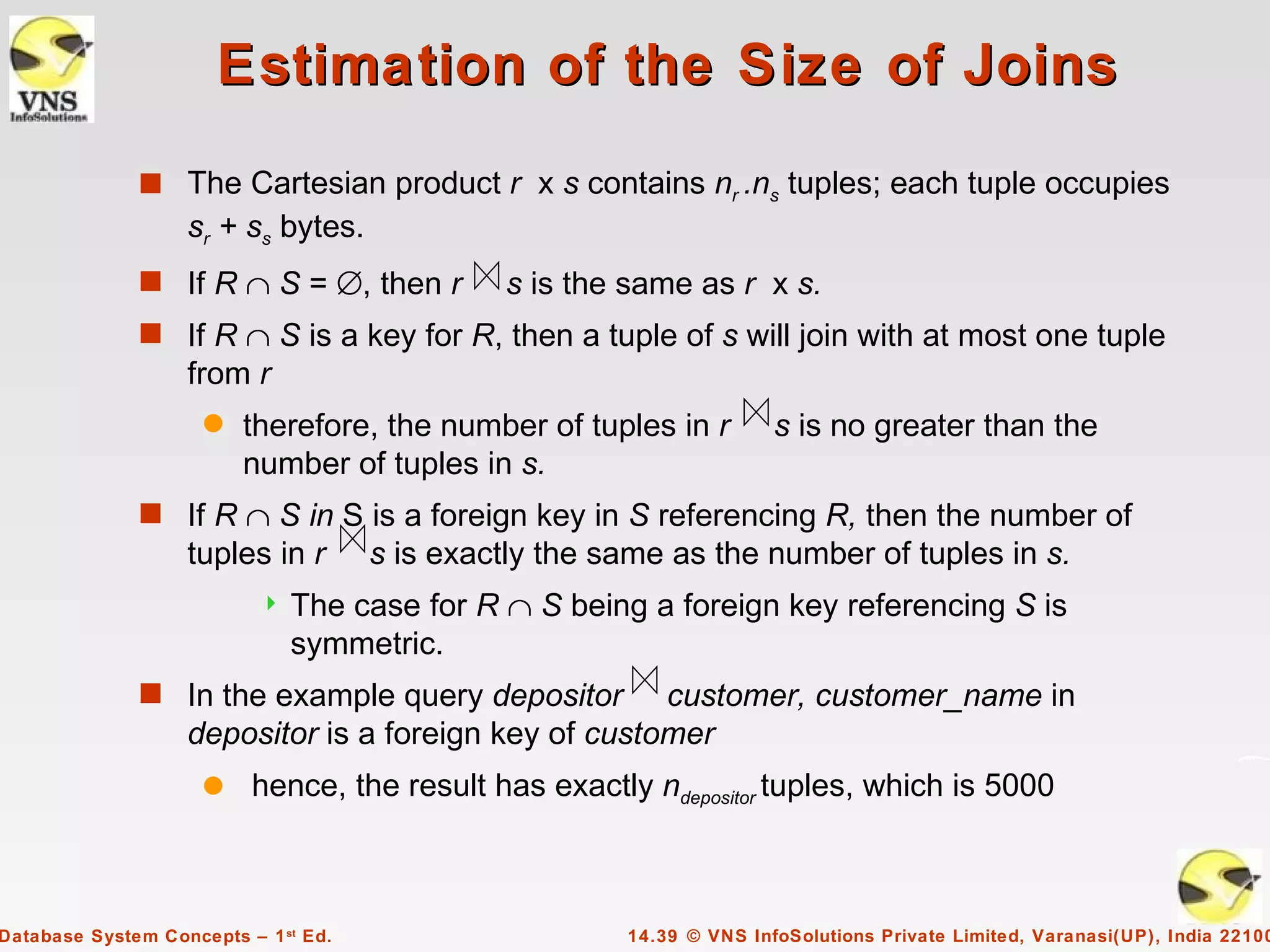 Estimation of the Size of Joins
              s The Cartesian product r x s contains nr .ns tuples; each tuple occupies
                   sr + ss bytes.
              s If R ∩ S = ∅, then r           s is the same as r x s.
              s If R ∩ S is a key for R, then a tuple of s will join with at most one tuple
                   from r
                     q   therefore, the number of tuples in r          s is no greater than the
                         number of tuples in s.
              s If R ∩ S in S is a foreign key in S referencing R, then the number of
                   tuples in r        s is exactly the same as the number of tuples in s.
                              The case for R ∩ S being a foreign key referencing S is
                               symmetric.
              s In the example query depositor        customer, customer_name in
                   depositor is a foreign key of customer
                     q    hence, the result has exactly ndepositor tuples, which is 5000



Database System Concepts – 1 st Ed.                     14.39 © VNS InfoSolutions Private Limited, Varanasi(UP), India 22100
 