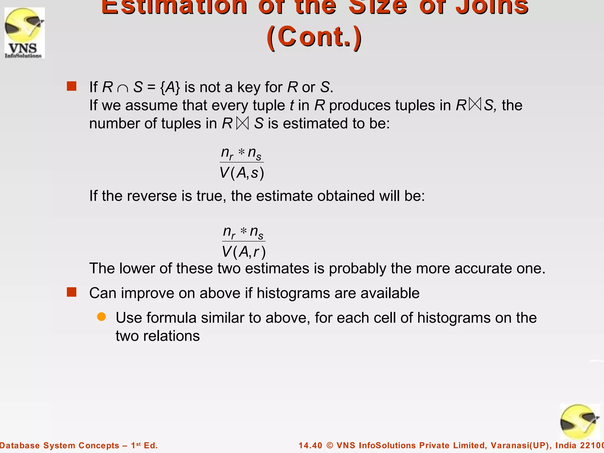 Estimation of the Size of Joins
                                 (Cont.)
              s If R ∩ S = {A} is not a key for R or S.
                   If we assume that every tuple t in R produces tuples in R                 S, the
                   number of tuples in R S is estimated to be:
                                        nr ∗ ns
                                        V ( A, s )
                   If the reverse is true, the estimate obtained will be:

                                       nr ∗ ns
                                       V ( A, r )
                   The lower of these two estimates is probably the more accurate one.
              s Can improve on above if histograms are available
                     q   Use formula similar to above, for each cell of histograms on the
                         two relations




Database System Concepts – 1 st Ed.                  14.40 © VNS InfoSolutions Private Limited, Varanasi(UP), India 22100
 