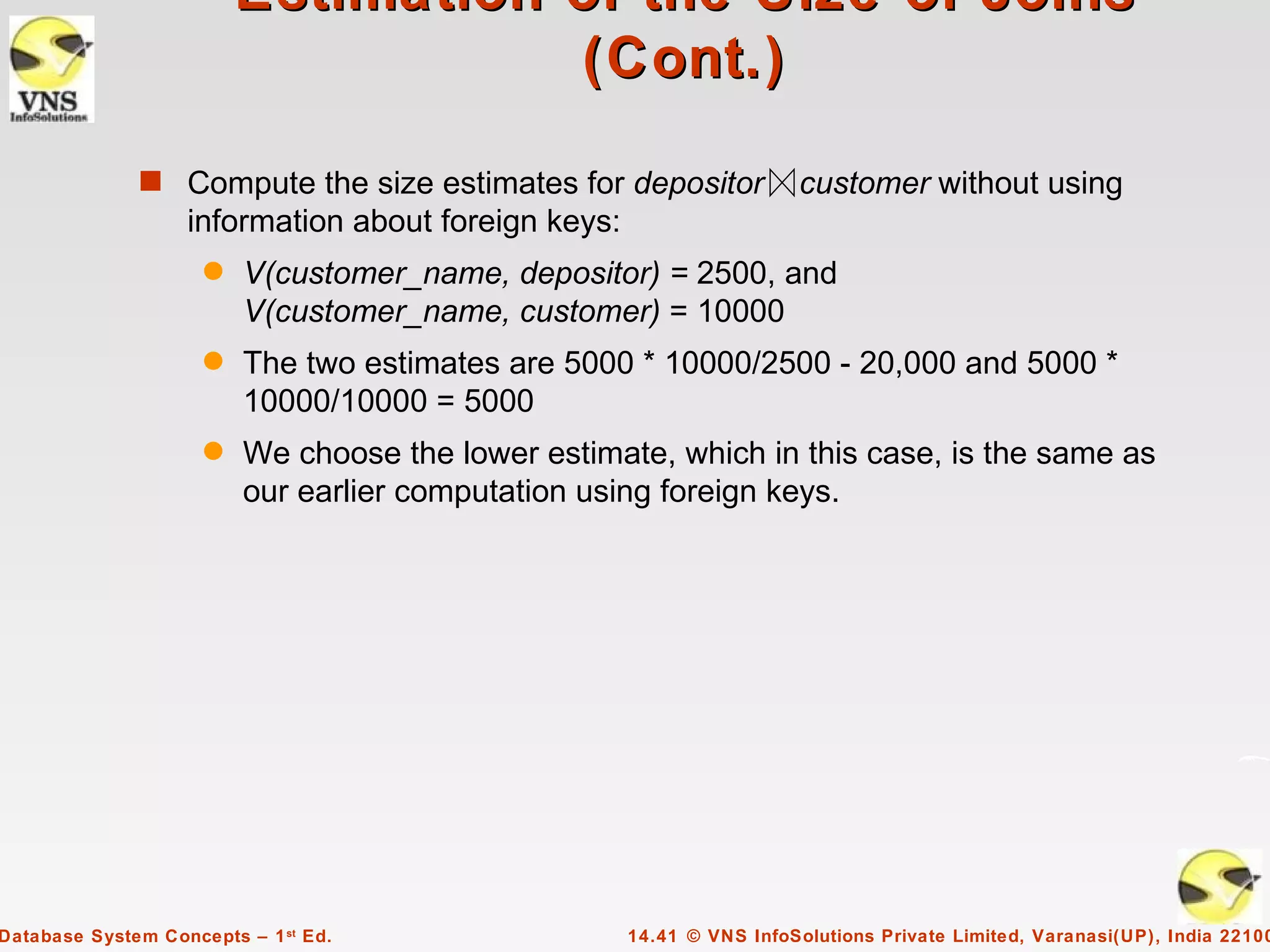 Estimation of the Size of Joins
                                    (Cont.)

              s Compute the size estimates for depositor               customer without using
                   information about foreign keys:
                     q   V(customer_name, depositor) = 2500, and
                         V(customer_name, customer) = 10000
                     q   The two estimates are 5000 * 10000/2500 - 20,000 and 5000 *
                         10000/10000 = 5000
                     q   We choose the lower estimate, which in this case, is the same as
                         our earlier computation using foreign keys.




Database System Concepts – 1 st Ed.                  14.41 © VNS InfoSolutions Private Limited, Varanasi(UP), India 22100
 