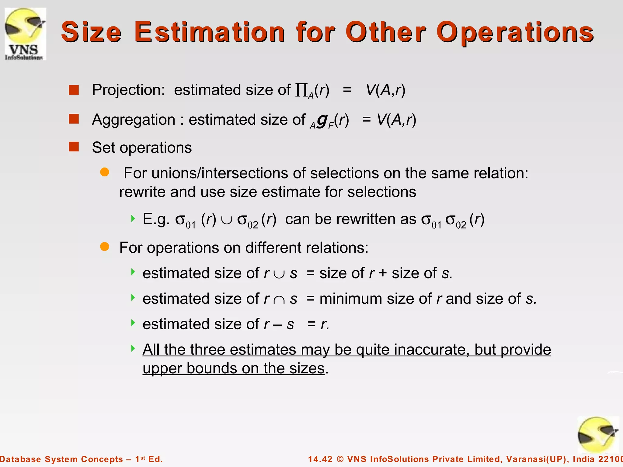 Size Estimation for Other Operations
              s Projection: estimated size of ∏A(r) = V(A,r)

              s Aggregation : estimated size of          Ag F(r) = V(A,r)
              s Set operations
                     q    For unions/intersections of selections on the same relation:
                         rewrite and use size estimate for selections
                              E.g. σθ1 (r) ∪ σθ2 (r) can be rewritten as σθ1 σθ2 (r)
                     q   For operations on different relations:
                              estimated size of r ∪ s = size of r + size of s.
                              estimated size of r ∩ s = minimum size of r and size of s.
                              estimated size of r – s = r.
                              All the three estimates may be quite inaccurate, but provide
                               upper bounds on the sizes.




Database System Concepts – 1 st Ed.                      14.42 © VNS InfoSolutions Private Limited, Varanasi(UP), India 22100
 