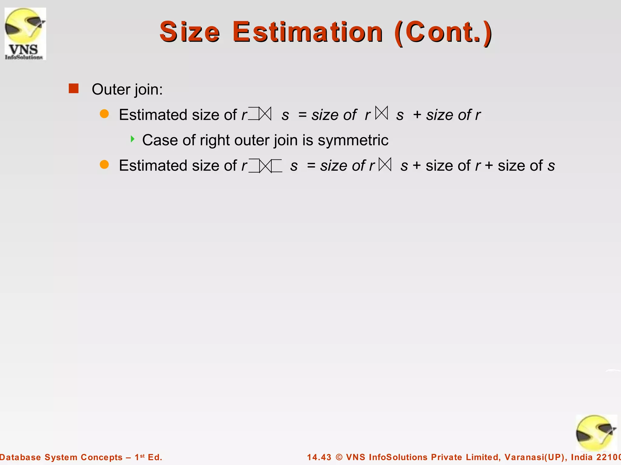 Size Estimation (Cont.)
              s Outer join:
                     q   Estimated size of r       s = size of r          s + size of r
                              Case of right outer join is symmetric
                     q   Estimated size of r         s = size of r         s + size of r + size of s




Database System Concepts – 1 st Ed.                    14.43 © VNS InfoSolutions Private Limited, Varanasi(UP), India 22100
 