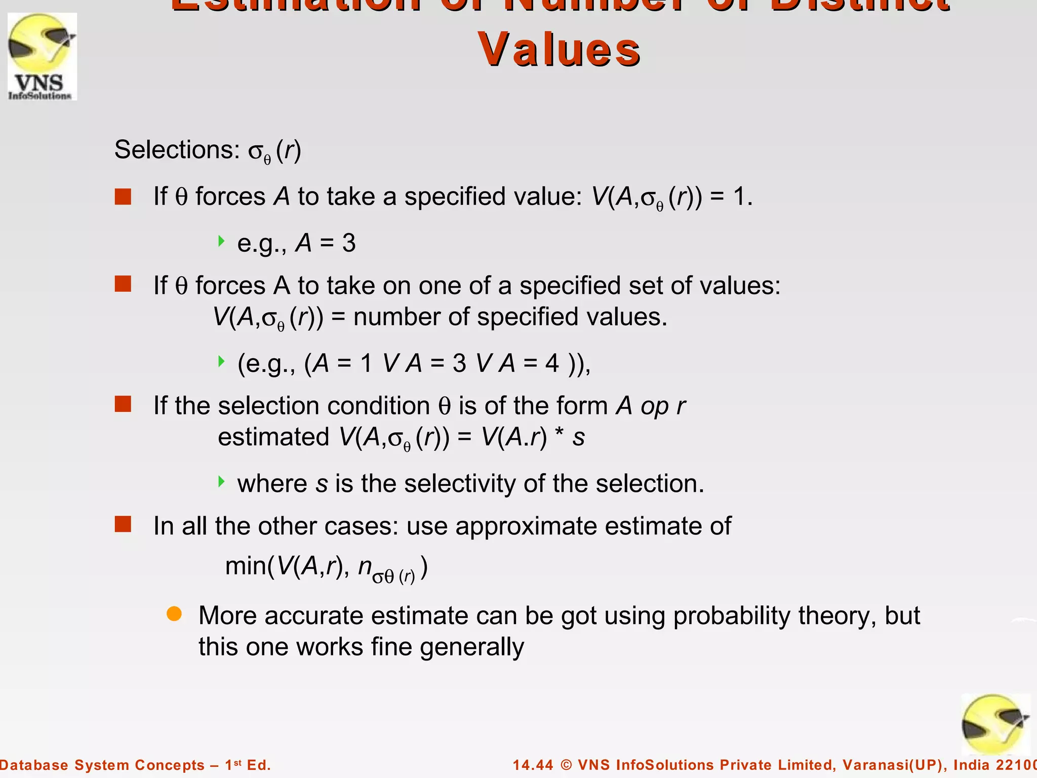 Estimation of Number of Distinct
                                  Values

              Selections: σθ (r)
              s If θ forces A to take a specified value: V(A,σθ (r)) = 1.
                              e.g., A = 3
              s If θ forces A to take on one of a specified set of values:
                           V(A,σθ (r)) = number of specified values.
                              (e.g., (A = 1 V A = 3 V A = 4 )),
              s If the selection condition θ is of the form A op r
                            estimated V(A,σθ (r)) = V(A.r) * s
                              where s is the selectivity of the selection.
              s In all the other cases: use approximate estimate of
                             min(V(A,r), nσθ (r) )
                     q   More accurate estimate can be got using probability theory, but
                         this one works fine generally



Database System Concepts – 1 st Ed.                     14.44 © VNS InfoSolutions Private Limited, Varanasi(UP), India 22100
 