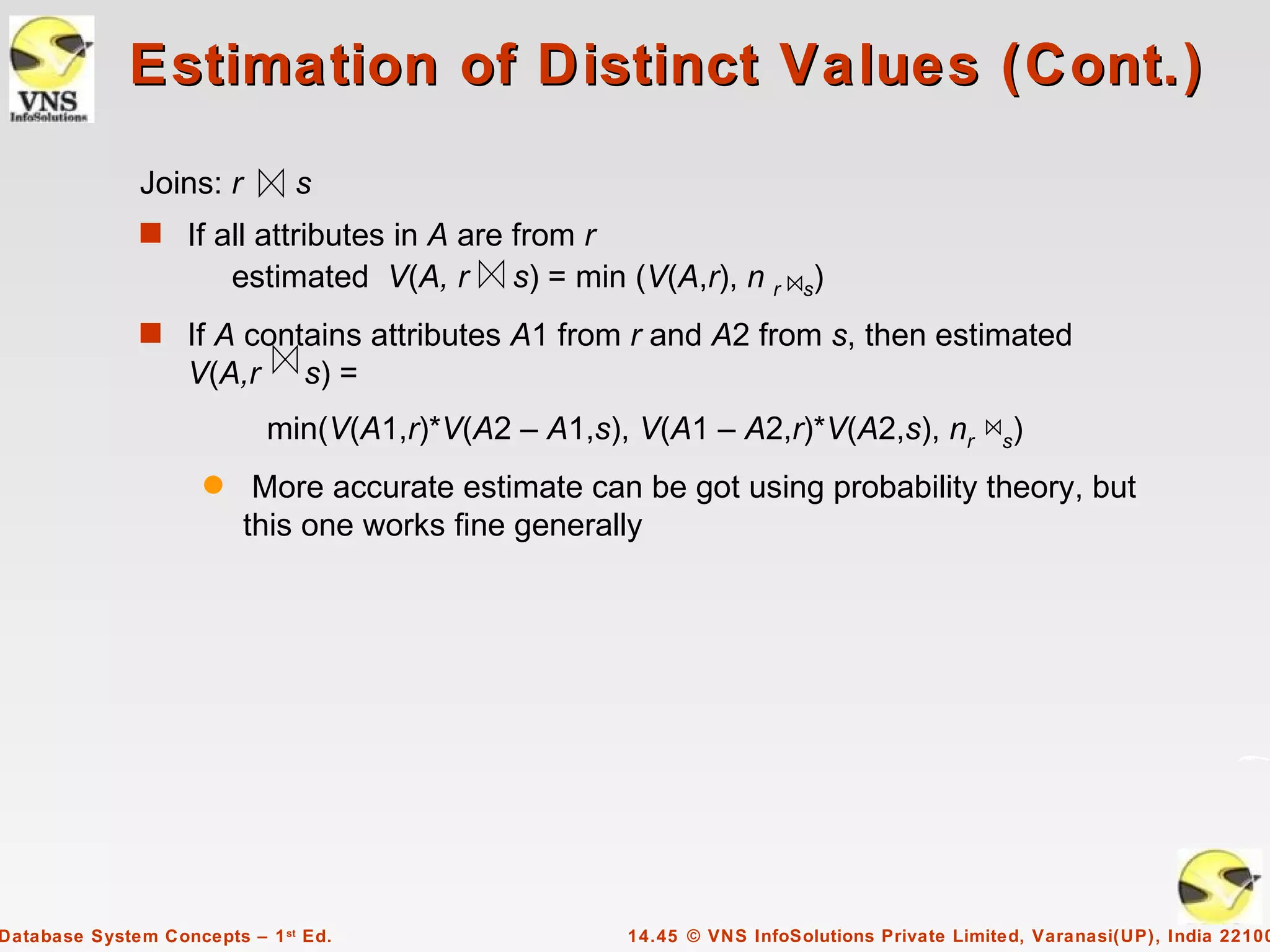 Estimation of Distinct Values (Cont.)
              Joins: r         s
              s If all attributes in A are from r
                         estimated V(A, r    s) = min (V(A,r), n r      s)

              s If A contains attributes A1 from r and A2 from s, then estimated
                   V(A,r        s) =
                            min(V(A1,r)*V(A2 – A1,s), V(A1 – A2,r)*V(A2,s), nr               s)

                     q    More accurate estimate can be got using probability theory, but
                         this one works fine generally




Database System Concepts – 1 st Ed.                   14.45 © VNS InfoSolutions Private Limited, Varanasi(UP), India 22100
 