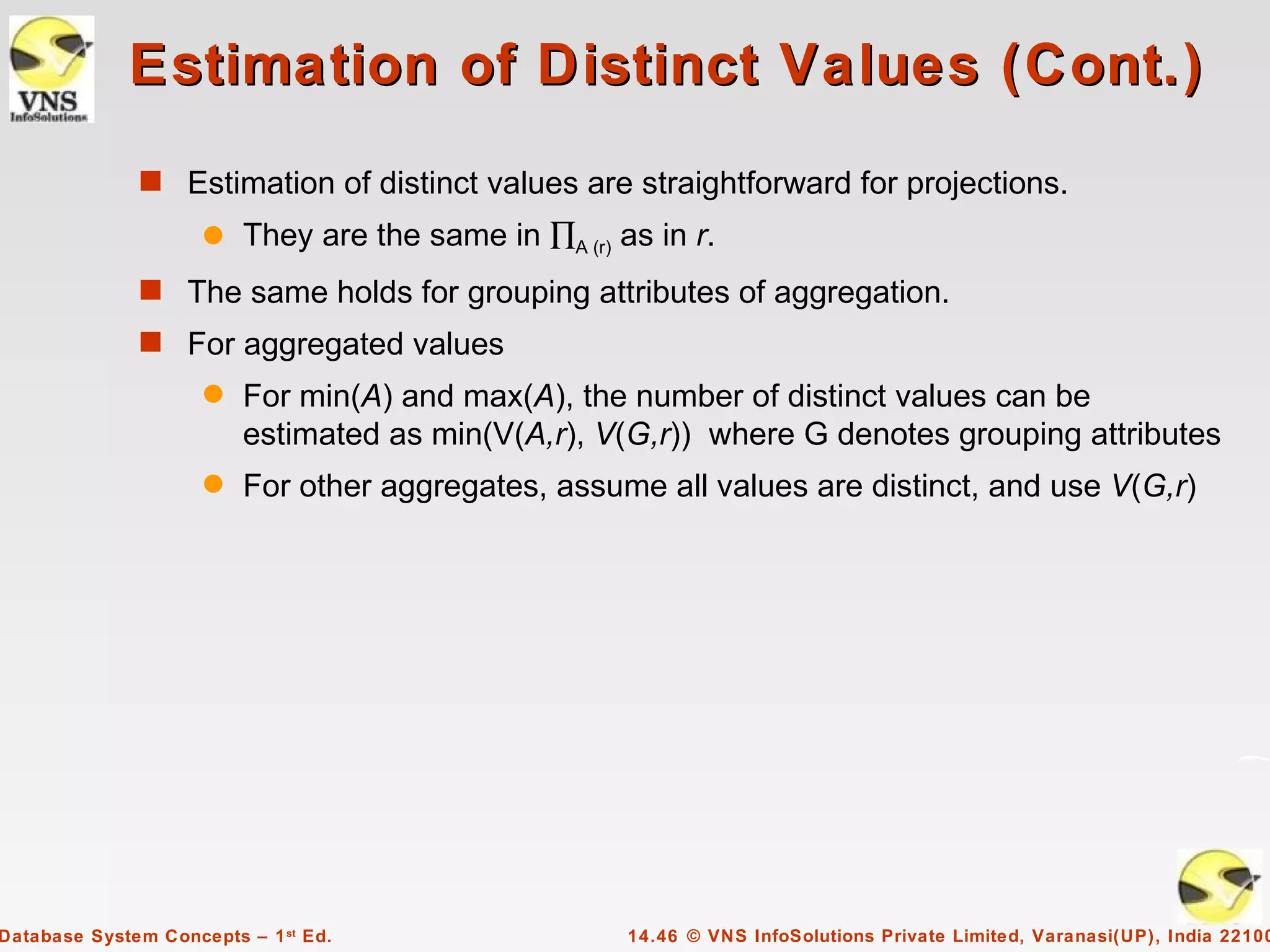 Estimation of Distinct Values (Cont.)
              s Estimation of distinct values are straightforward for projections.
                     q   They are the same in ∏A (r) as in r.
              s The same holds for grouping attributes of aggregation.
              s For aggregated values
                     q   For min(A) and max(A), the number of distinct values can be
                         estimated as min(V(A,r), V(G,r)) where G denotes grouping attributes
                     q   For other aggregates, assume all values are distinct, and use V(G,r)




Database System Concepts – 1 st Ed.                   14.46 © VNS InfoSolutions Private Limited, Varanasi(UP), India 22100
 