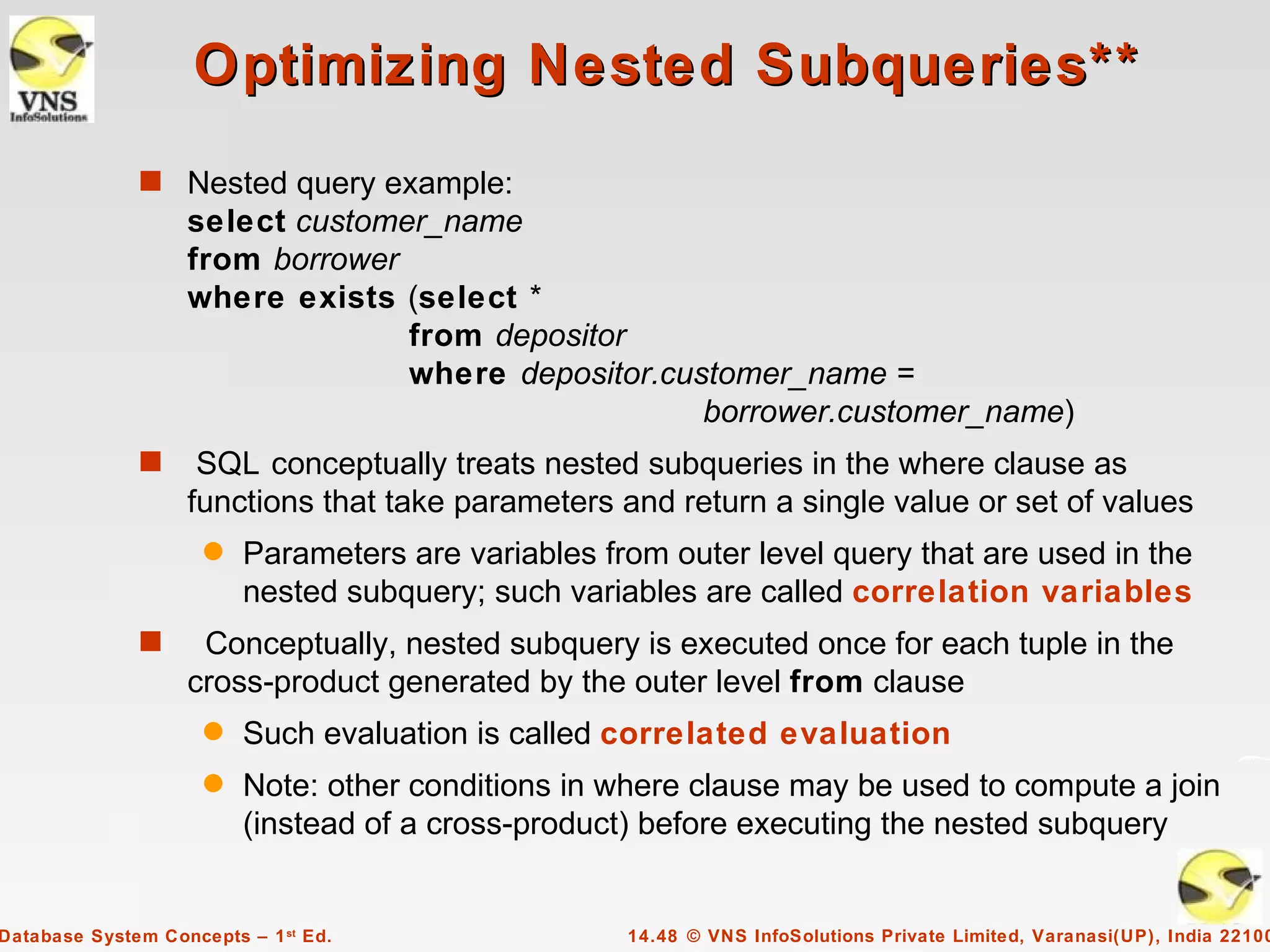 Optimizing Nested Subqueries**
              s Nested query example:
                   select customer_name
                   from borrower
                   where exists (select *
                                 from depositor
                                 where depositor.customer_name =
                                                    borrower.customer_name)
              s     SQL conceptually treats nested subqueries in the where clause as
                   functions that take parameters and return a single value or set of values
                     q   Parameters are variables from outer level query that are used in the
                         nested subquery; such variables are called correlation variables
              s     Conceptually, nested subquery is executed once for each tuple in the
                   cross-product generated by the outer level from clause
                     q   Such evaluation is called correlated evaluation
                     q   Note: other conditions in where clause may be used to compute a join
                         (instead of a cross-product) before executing the nested subquery


Database System Concepts – 1 st Ed.                 14.48 © VNS InfoSolutions Private Limited, Varanasi(UP), India 22100
 