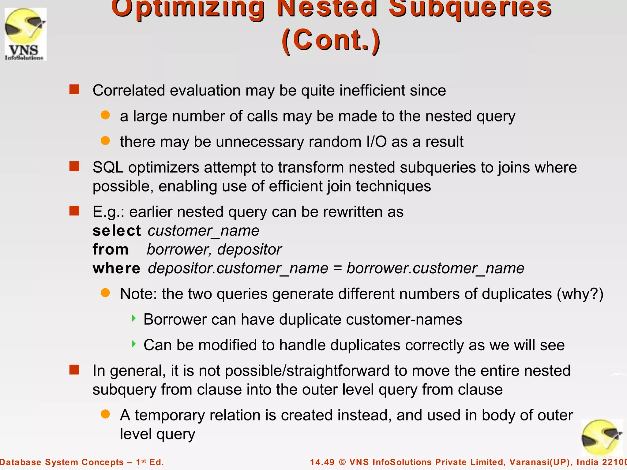 Optimizing Nested Subqueries
                                    (Cont.)
              s Correlated evaluation may be quite inefficient since
                     q   a large number of calls may be made to the nested query
                     q   there may be unnecessary random I/O as a result
              s SQL optimizers attempt to transform nested subqueries to joins where
                   possible, enabling use of efficient join techniques
              s E.g.: earlier nested query can be rewritten as
                   select customer_name
                   from borrower, depositor
                   where depositor.customer_name = borrower.customer_name
                     q   Note: the two queries generate different numbers of duplicates (why?)
                              Borrower can have duplicate customer-names
                              Can be modified to handle duplicates correctly as we will see
              s In general, it is not possible/straightforward to move the entire nested
                   subquery from clause into the outer level query from clause
                     q   A temporary relation is created instead, and used in body of outer
                         level query
Database System Concepts – 1 st Ed.                    14.49 © VNS InfoSolutions Private Limited, Varanasi(UP), India 22100
 