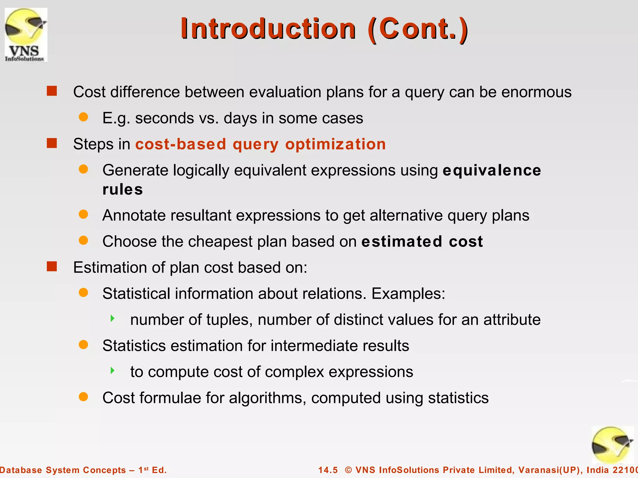 Introduction (Cont.)

         s     Cost difference between evaluation plans for a query can be enormous
                q    E.g. seconds vs. days in some cases
         s     Steps in cost-based query optimization
                q    Generate logically equivalent expressions using equivalence
                     rules
                q    Annotate resultant expressions to get alternative query plans
                q    Choose the cheapest plan based on estimated cost
         s     Estimation of plan cost based on:
                q    Statistical information about relations. Examples:
                          number of tuples, number of distinct values for an attribute
                q    Statistics estimation for intermediate results
                          to compute cost of complex expressions
                q    Cost formulae for algorithms, computed using statistics



Database System Concepts – 1 st Ed.                   14.5 © VNS InfoSolutions Private Limited, Varanasi(UP), India 22100
 