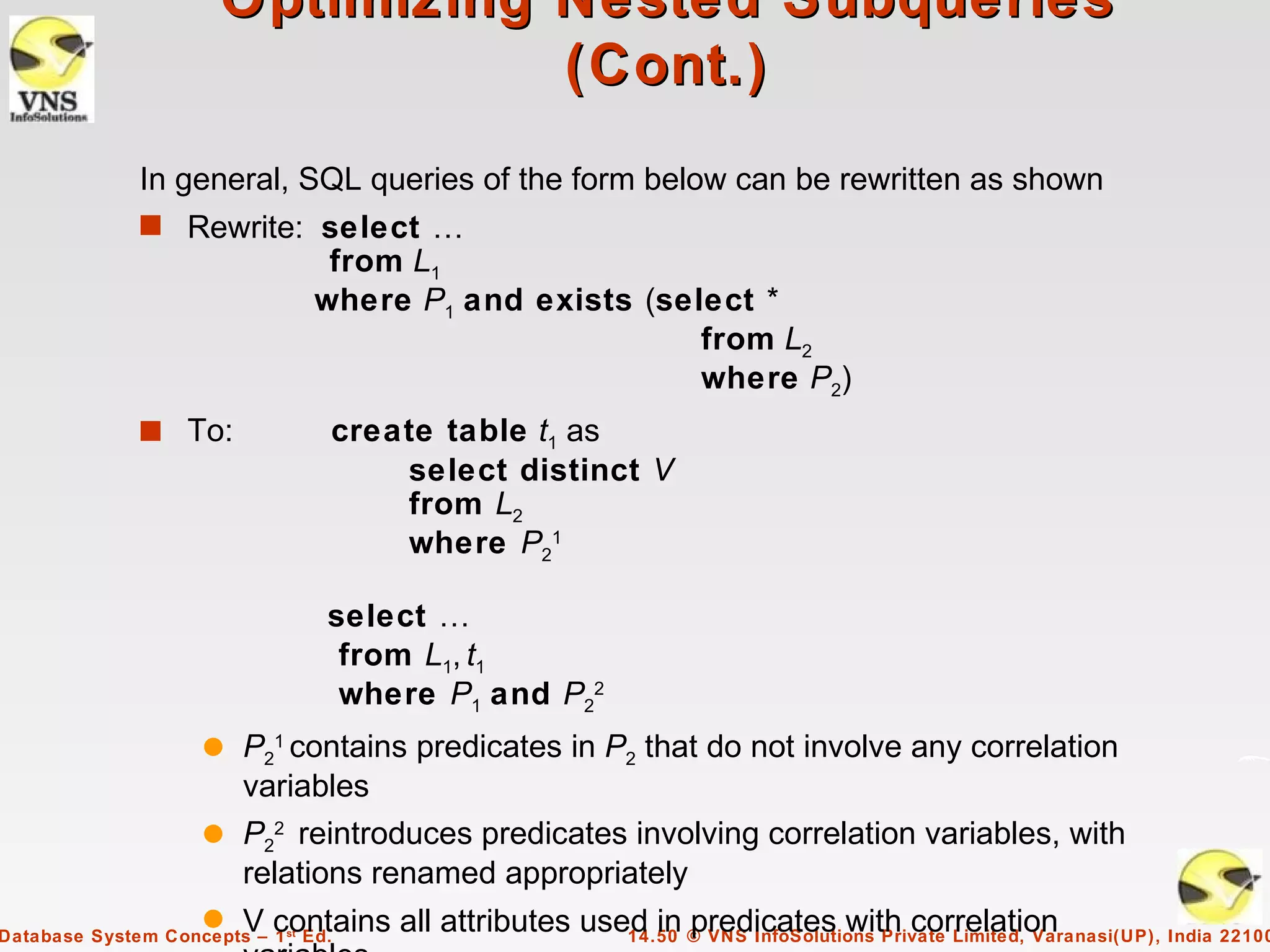Optimizing Nested Subqueries
                                  (Cont.)
              In general, SQL queries of the form below can be rewritten as shown
              s Rewrite: select …
                                  from L1
                                 where P1 and exists (select *
                                                         from L2
                                                         where P2)
              s To:               create table t1 as
                                      select distinct V
                                      from L2
                                      where P21

                                  select …
                                   from L1, t1
                                   where P1 and P22
                     q P21 contains predicates in P2 that do not involve any correlation
                       variables
                     q P22 reintroduces predicates involving correlation variables, with
                       relations renamed appropriately
                     q   V contains all attributes used in © VNS InfoSolutions Private Limited, Varanasi(UP), India 22100
                                                            predicates with correlation
Database System Concepts – 1 st Ed.                   14.50
 