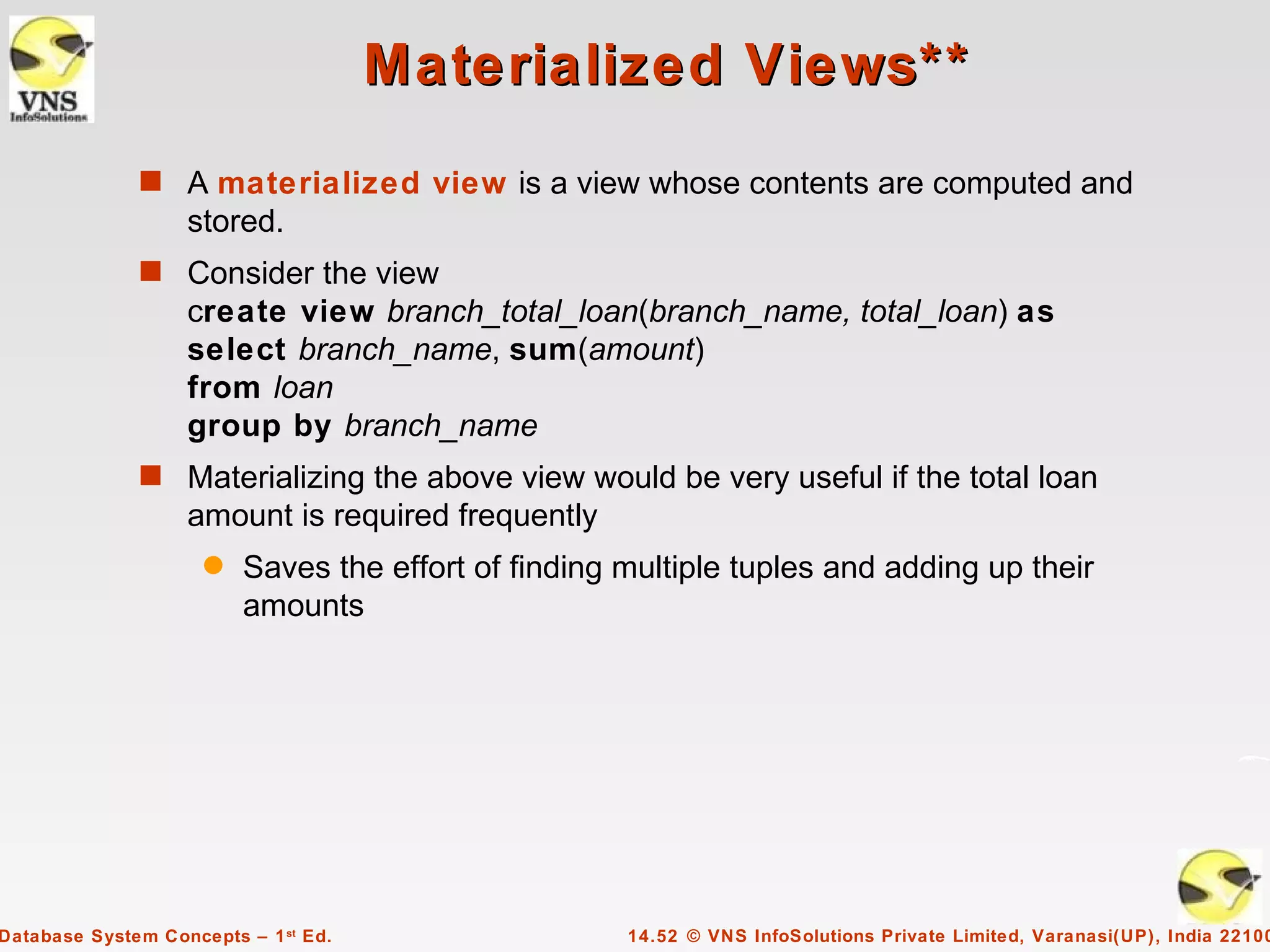 Materialized Views**
              s A materialized view is a view whose contents are computed and
                   stored.
              s Consider the view
                   create view branch_total_loan(branch_name, total_loan) as
                   select branch_name, sum(amount)
                   from loan
                   group by branch_name
              s Materializing the above view would be very useful if the total loan
                   amount is required frequently
                     q   Saves the effort of finding multiple tuples and adding up their
                         amounts




Database System Concepts – 1 st Ed.                  14.52 © VNS InfoSolutions Private Limited, Varanasi(UP), India 22100
 