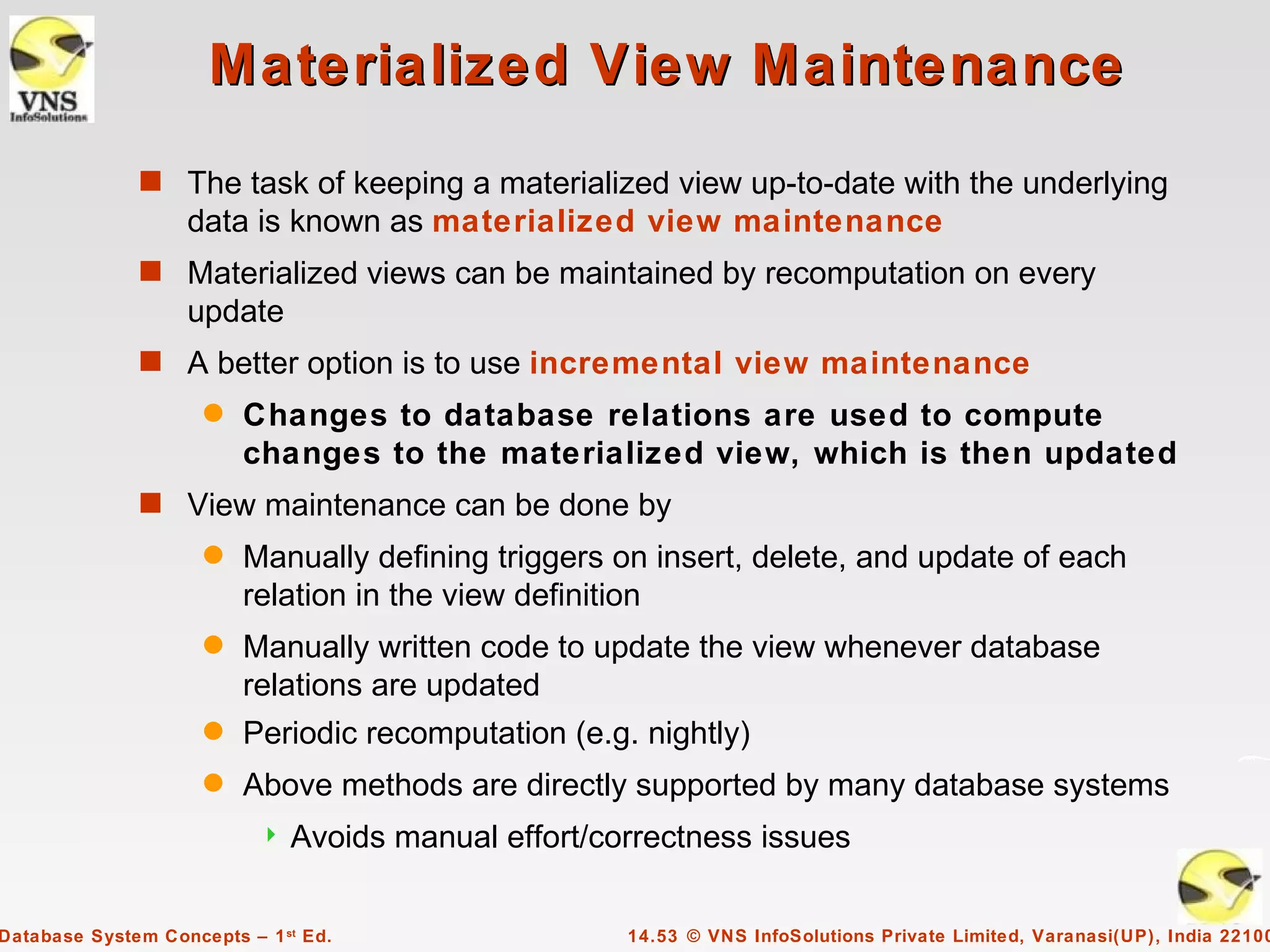 Materialized View Maintenance
              s The task of keeping a materialized view up-to-date with the underlying
                   data is known as materialized view maintenance
              s Materialized views can be maintained by recomputation on every
                   update
              s A better option is to use incremental view maintenance
                     q   Changes to database relations are used to compute
                         changes to the materialized view, which is then updated
              s View maintenance can be done by
                     q   Manually defining triggers on insert, delete, and update of each
                         relation in the view definition
                     q   Manually written code to update the view whenever database
                         relations are updated
                     q   Periodic recomputation (e.g. nightly)
                     q   Above methods are directly supported by many database systems
                              Avoids manual effort/correctness issues

Database System Concepts – 1 st Ed.                   14.53 © VNS InfoSolutions Private Limited, Varanasi(UP), India 22100
 