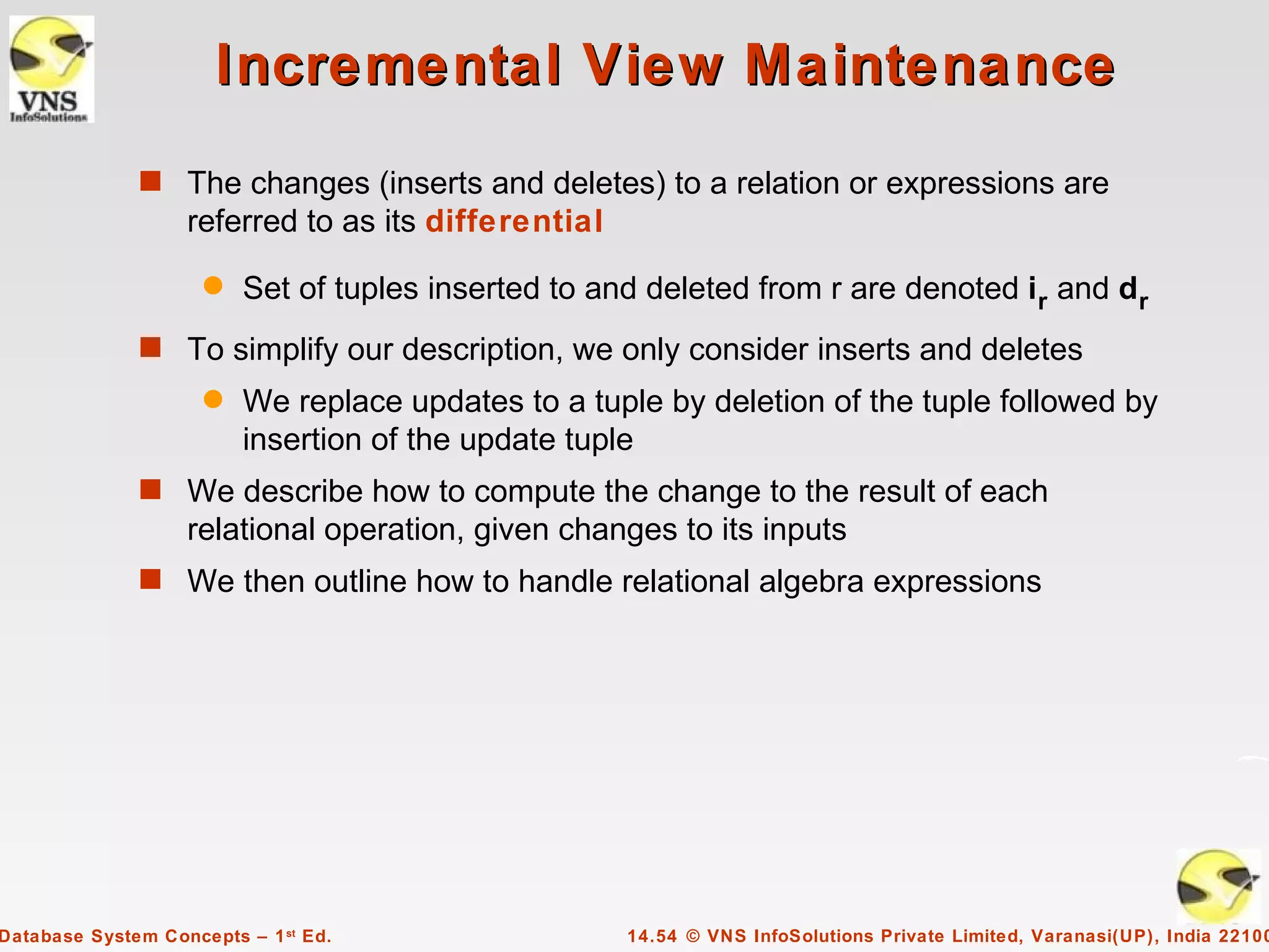 Incremental View Maintenance
              s The changes (inserts and deletes) to a relation or expressions are
                   referred to as its differential
                     q   Set of tuples inserted to and deleted from r are denoted i r and dr
              s To simplify our description, we only consider inserts and deletes
                     q   We replace updates to a tuple by deletion of the tuple followed by
                         insertion of the update tuple
              s We describe how to compute the change to the result of each
                   relational operation, given changes to its inputs
              s We then outline how to handle relational algebra expressions




Database System Concepts – 1 st Ed.                  14.54 © VNS InfoSolutions Private Limited, Varanasi(UP), India 22100
 
