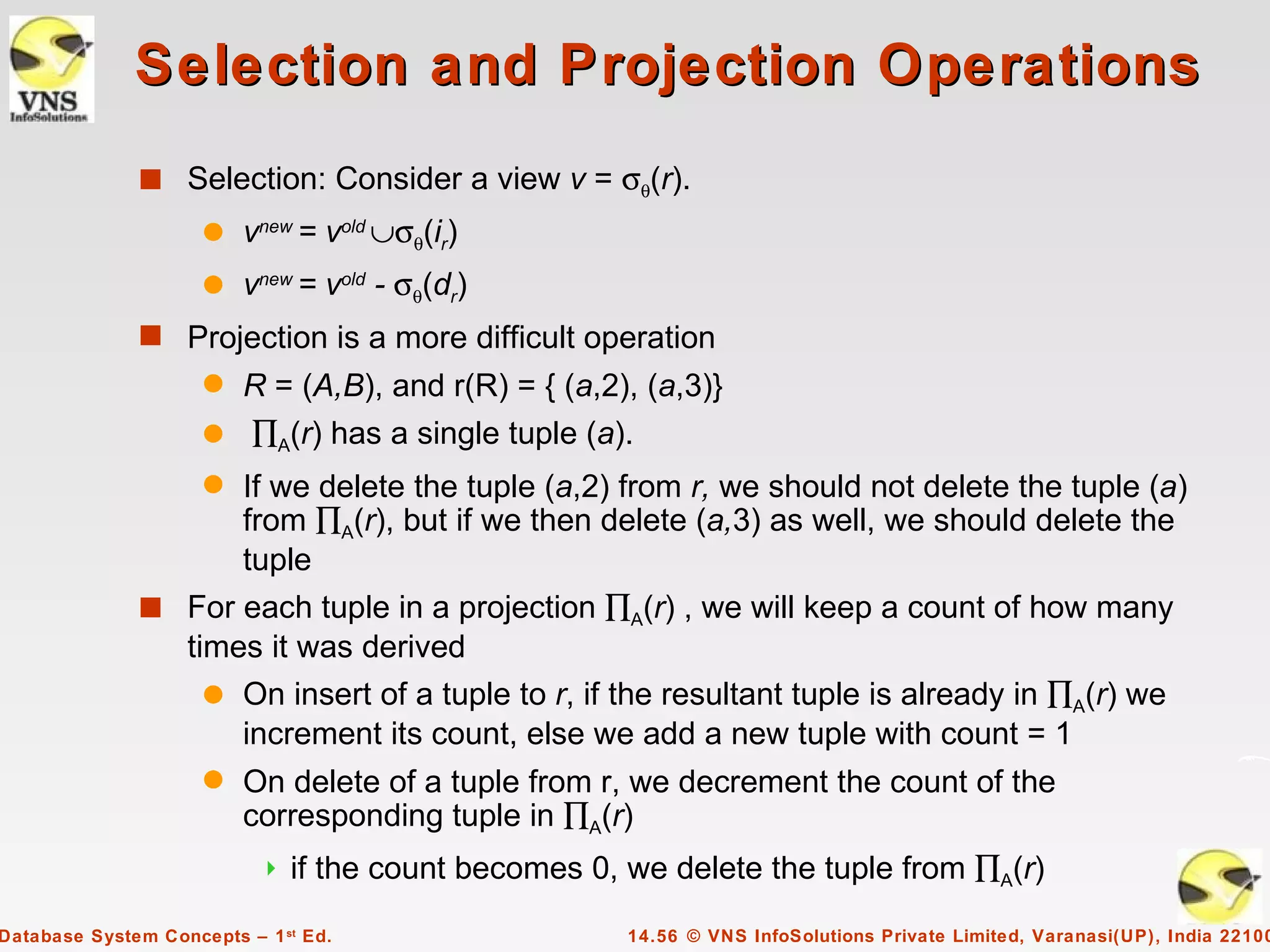 Selection and Projection Operations
              s Selection: Consider a view v = σθ(r).
                     q   vnew = vold ∪σθ(ir)
                     q   vnew = vold - σθ(dr)
              s Projection is a more difficult operation
                     q R = (A,B), and r(R) = { (a,2), (a,3)}
                     q ∏A(r) has a single tuple (a).
                     q
                    If we delete the tuple (a,2) from r, we should not delete the tuple (a)
                    from ∏A(r), but if we then delete (a,3) as well, we should delete the
                    tuple
              s For each tuple in a projection ∏A(r) , we will keep a count of how many
                times it was derived
                  q On insert of a tuple to r, if the resultant tuple is already in ∏A(r) we
                    increment its count, else we add a new tuple with count = 1
                     q   On delete of a tuple from r, we decrement the count of the
                         corresponding tuple in ∏A(r)
                              if the count becomes 0, we delete the tuple from ∏A(r)

Database System Concepts – 1 st Ed.                    14.56 © VNS InfoSolutions Private Limited, Varanasi(UP), India 22100
 