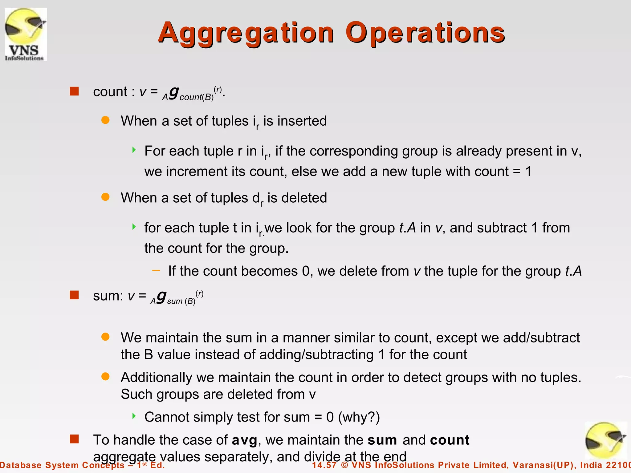 Aggregation Operations
             s   count : v = Ag count(B)(r).
                   q   When a set of tuples ir is inserted
                           For each tuple r in ir, if the corresponding group is already present in v,
                            we increment its count, else we add a new tuple with count = 1
                   q   When a set of tuples dr is deleted
                           for each tuple t in ir.we look for the group t.A in v, and subtract 1 from
                            the count for the group.
                                 – If the count becomes 0, we delete from v the tuple for the group t.A
             s   sum: v = Ag sum (B)(r)

                   q   We maintain the sum in a manner similar to count, except we add/subtract
                       the B value instead of adding/subtracting 1 for the count
                   q   Additionally we maintain the count in order to detect groups with no tuples.
                       Such groups are deleted from v
                           Cannot simply test for sum = 0 (why?)
             s    To handle the case of avg, we maintain the sum and count
                  aggregate values separately, and divide © VNS InfoSolutions Private Limited, Varanasi(UP), India 22100
Database System Concepts – 1 Ed.
                            st
                                                    14.57
                                                           at the end
 