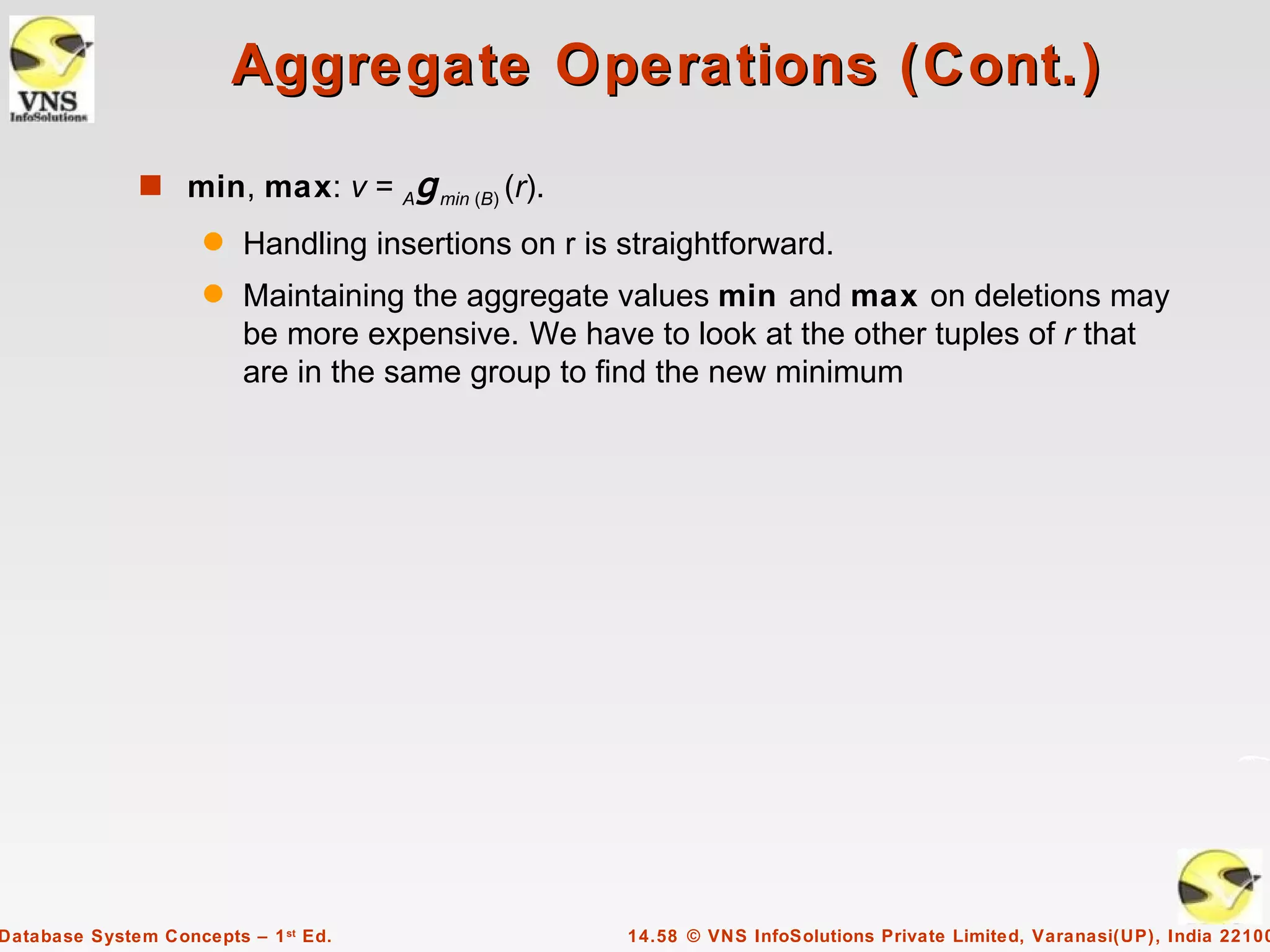 Aggregate Operations (Cont.)
              s min, max: v =         A   g min (B) (r).
                     q   Handling insertions on r is straightforward.
                     q   Maintaining the aggregate values min and max on deletions may
                         be more expensive. We have to look at the other tuples of r that
                         are in the same group to find the new minimum




Database System Concepts – 1 st Ed.                        14.58 © VNS InfoSolutions Private Limited, Varanasi(UP), India 22100
 