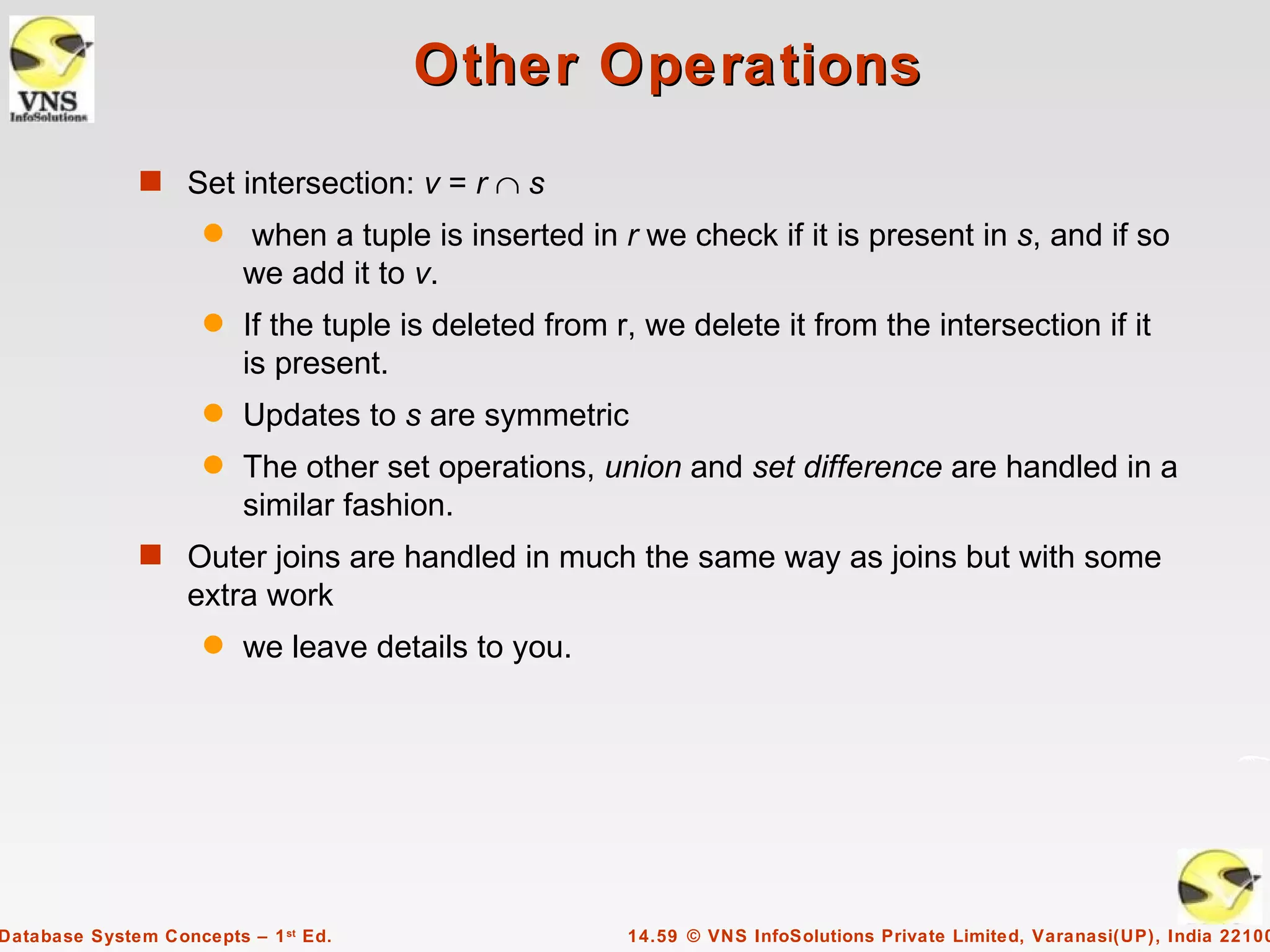 Other Operations
              s Set intersection: v = r ∩ s
                     q   when a tuple is inserted in r we check if it is present in s, and if so
                         we add it to v.
                     q   If the tuple is deleted from r, we delete it from the intersection if it
                         is present.
                     q   Updates to s are symmetric
                     q   The other set operations, union and set difference are handled in a
                         similar fashion.
              s Outer joins are handled in much the same way as joins but with some
                   extra work
                     q   we leave details to you.




Database System Concepts – 1 st Ed.                    14.59 © VNS InfoSolutions Private Limited, Varanasi(UP), India 22100
 