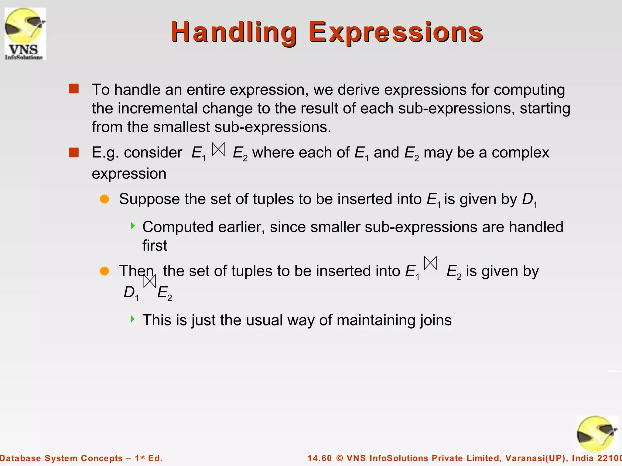 Handling Expressions
              s To handle an entire expression, we derive expressions for computing
                   the incremental change to the result of each sub-expressions, starting
                   from the smallest sub-expressions.
              s E.g. consider E1            E2 where each of E1 and E2 may be a complex
                   expression
                     q   Suppose the set of tuples to be inserted into E1 is given by D1
                              Computed earlier, since smaller sub-expressions are handled
                               first
                     q   Then the set of tuples to be inserted into E1               E2 is given by
                         D1 E2
                              This is just the usual way of maintaining joins




Database System Concepts – 1 st Ed.                     14.60 © VNS InfoSolutions Private Limited, Varanasi(UP), India 22100
 