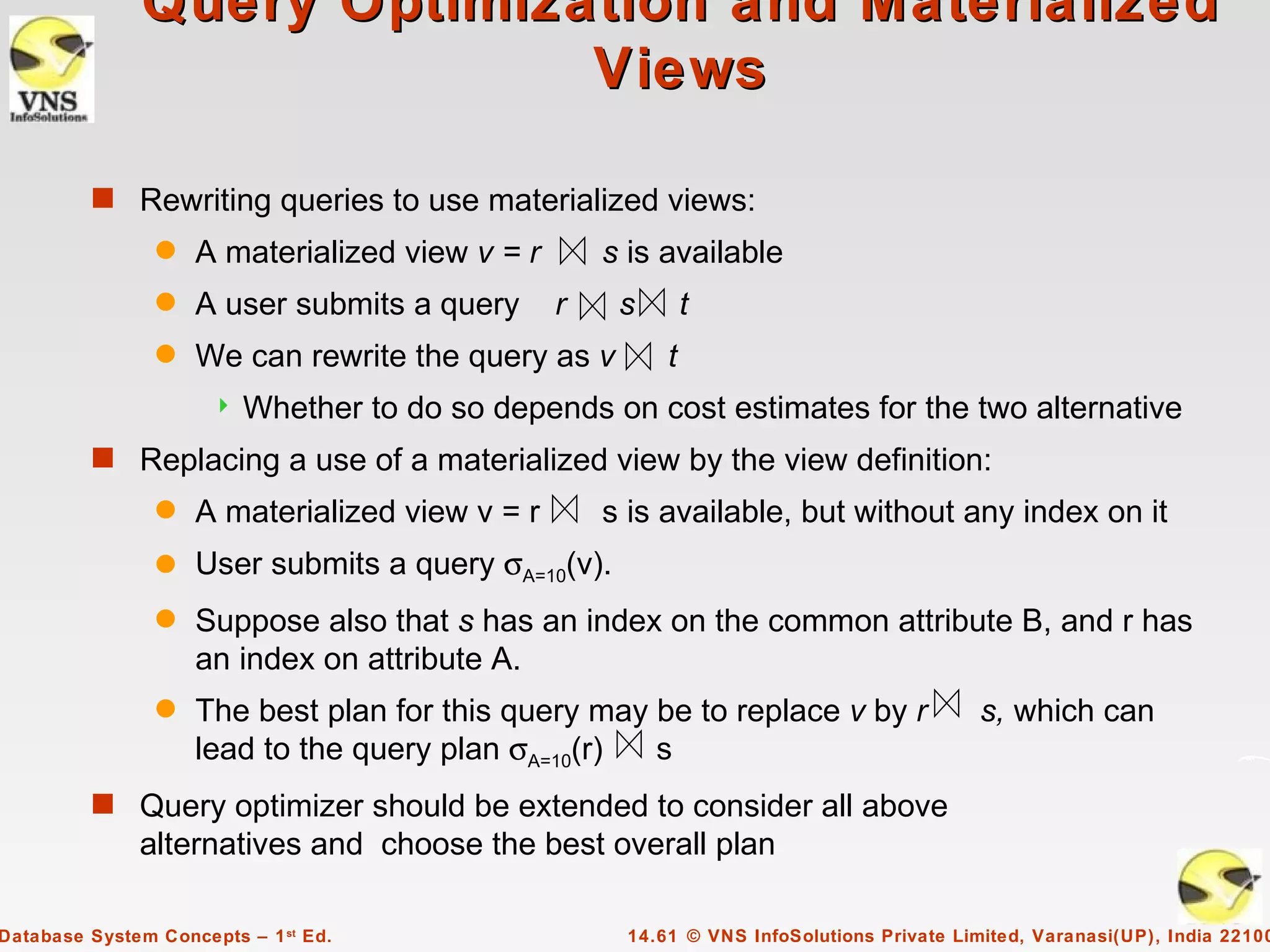 Query Optimization and Materialized
                             Views

         s Rewriting queries to use materialized views:
                q   A materialized view v = r       s is available
                q   A user submits a query      r    s       t
                q   We can rewrite the query as v        t
                         Whether to do so depends on cost estimates for the two alternative
         s Replacing a use of a materialized view by the view definition:
                q   A materialized view v = r       s is available, but without any index on it
                q   User submits a query σA=10(v).
                q   Suppose also that s has an index on the common attribute B, and r has
                    an index on attribute A.
                q   The best plan for this query may be to replace v by r                 s, which can
                    lead to the query plan σA=10(r)  s
         s Query optimizer should be extended to consider all above
              alternatives and choose the best overall plan

Database System Concepts – 1 st Ed.                  14.61 © VNS InfoSolutions Private Limited, Varanasi(UP), India 22100
 