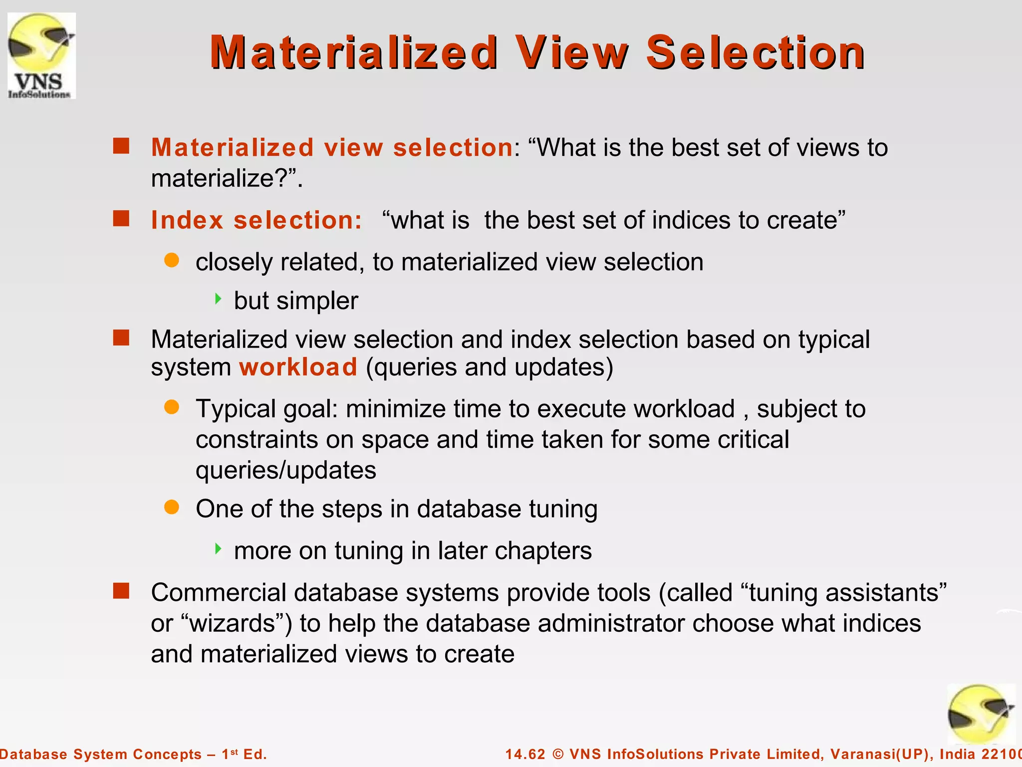 Materialized View Selection
              s Materialized view selection: “What is the best set of views to
                   materialize?”.
              s Index selection: “what is the best set of indices to create”
                     q   closely related, to materialized view selection
                              but simpler
              s Materialized view selection and index selection based on typical
                   system workload (queries and updates)
                     q   Typical goal: minimize time to execute workload , subject to
                         constraints on space and time taken for some critical
                         queries/updates
                     q   One of the steps in database tuning
                              more on tuning in later chapters
              s Commercial database systems provide tools (called “tuning assistants”
                   or “wizards”) to help the database administrator choose what indices
                   and materialized views to create


Database System Concepts – 1 st Ed.                    14.62 © VNS InfoSolutions Private Limited, Varanasi(UP), India 22100
 