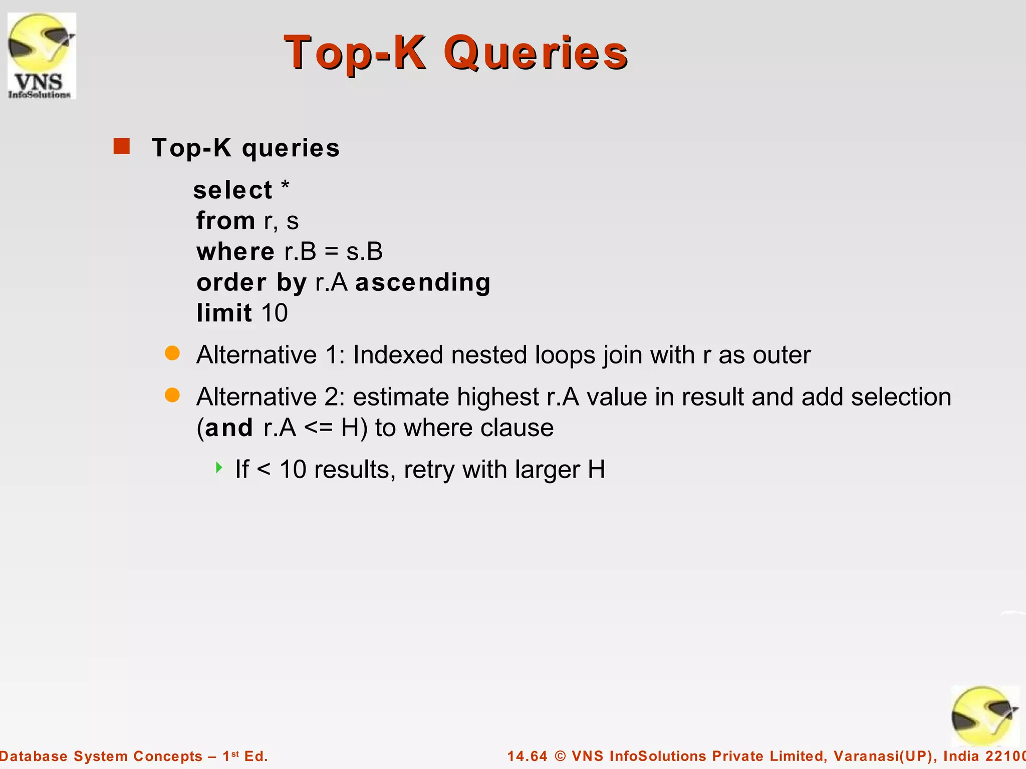 Top-K Queries
              s Top-K queries
                         select *
                         from r, s
                         where r.B = s.B
                         order by r.A ascending
                         limit 10
                     q   Alternative 1: Indexed nested loops join with r as outer
                     q   Alternative 2: estimate highest r.A value in result and add selection
                         (and r.A <= H) to where clause
                              If < 10 results, retry with larger H




Database System Concepts – 1 st Ed.                      14.64 © VNS InfoSolutions Private Limited, Varanasi(UP), India 22100
 