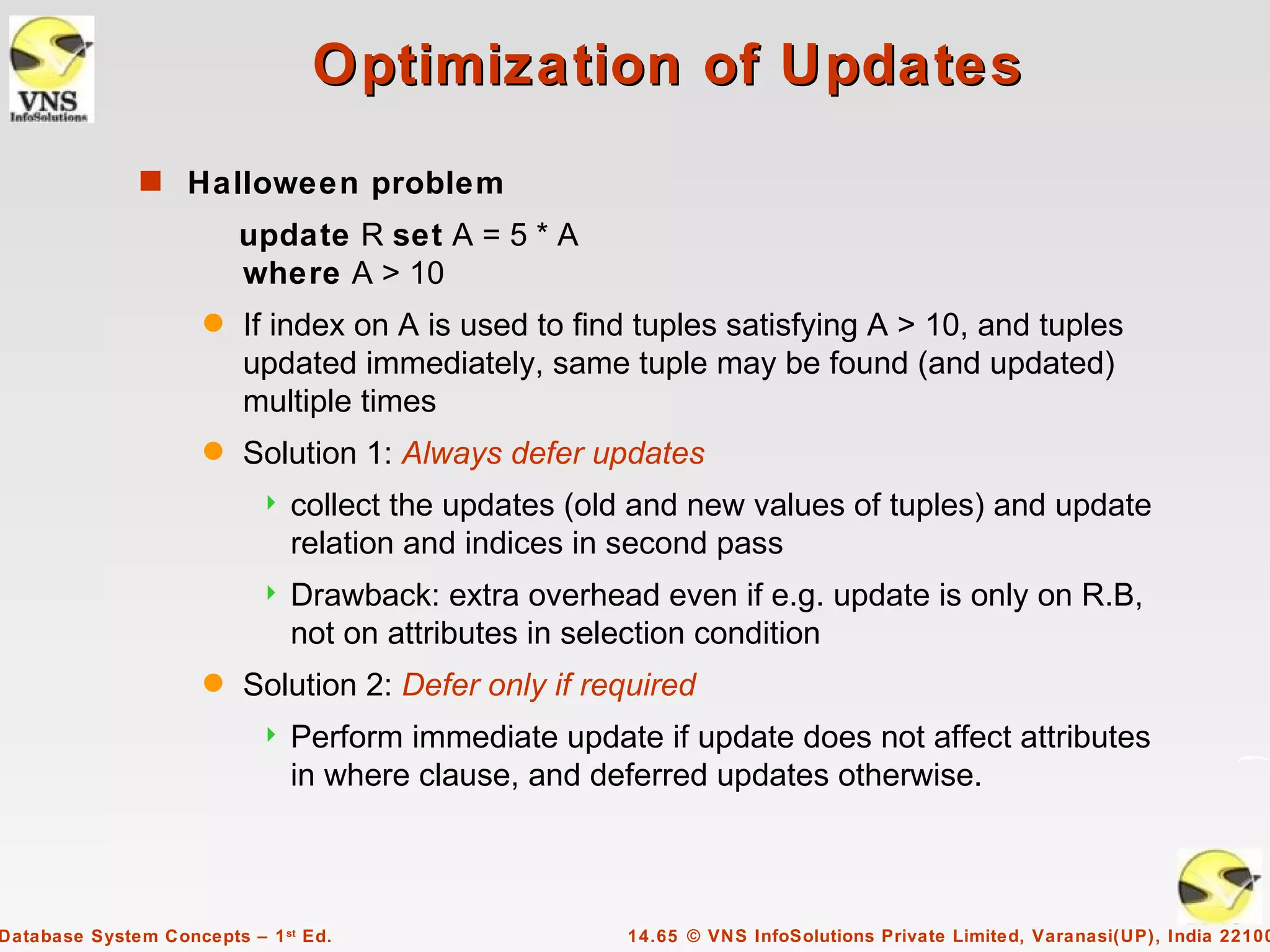 Optimization of Updates
              s Halloween problem
                         update R set A = 5 * A
                         where A > 10
                     q   If index on A is used to find tuples satisfying A > 10, and tuples
                         updated immediately, same tuple may be found (and updated)
                         multiple times
                     q   Solution 1: Always defer updates
                              collect the updates (old and new values of tuples) and update
                               relation and indices in second pass
                              Drawback: extra overhead even if e.g. update is only on R.B,
                               not on attributes in selection condition
                     q   Solution 2: Defer only if required
                              Perform immediate update if update does not affect attributes
                               in where clause, and deferred updates otherwise.



Database System Concepts – 1 st Ed.                   14.65 © VNS InfoSolutions Private Limited, Varanasi(UP), India 22100
 