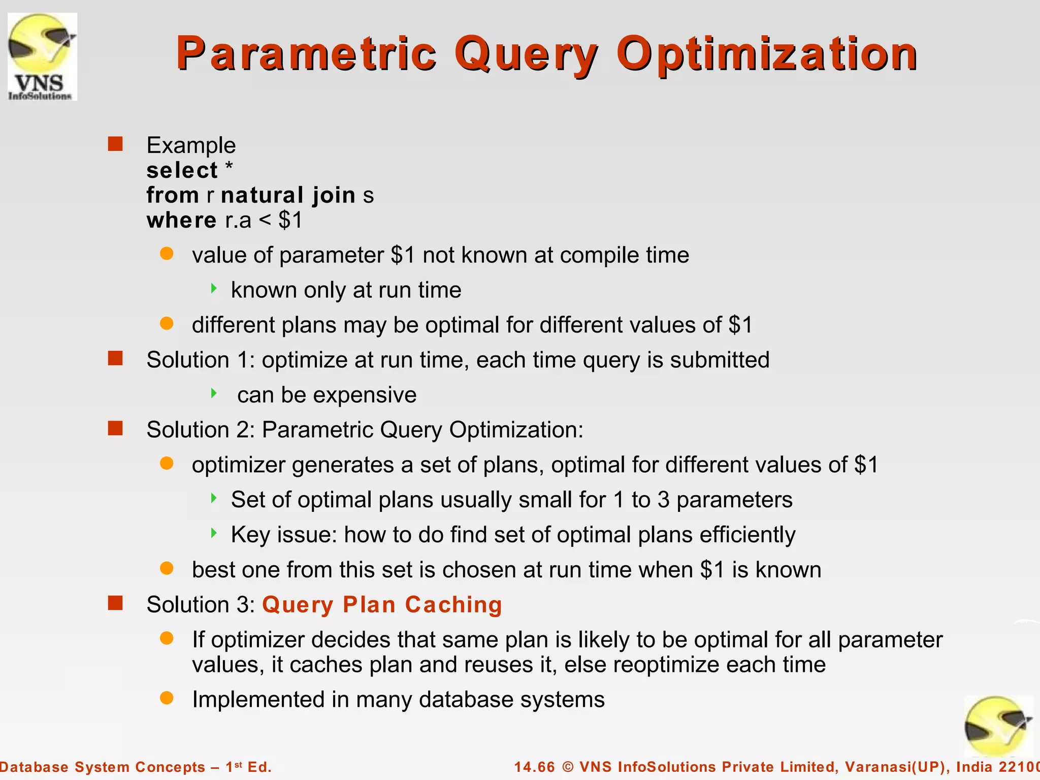 Parametric Query Optimization
             s    Example
                  select *
                  from r natural join s
                  where r.a < $1
                    q   value of parameter $1 not known at compile time
                             known only at run time
                    q   different plans may be optimal for different values of $1
             s    Solution 1: optimize at run time, each time query is submitted
                             can be expensive
             s    Solution 2: Parametric Query Optimization:
                    q   optimizer generates a set of plans, optimal for different values of $1
                             Set of optimal plans usually small for 1 to 3 parameters
                             Key issue: how to do find set of optimal plans efficiently
                    q   best one from this set is chosen at run time when $1 is known
             s    Solution 3: Query Plan Caching
                    q   If optimizer decides that same plan is likely to be optimal for all parameter
                        values, it caches plan and reuses it, else reoptimize each time
                    q   Implemented in many database systems

Database System Concepts – 1 st Ed.                        14.66 © VNS InfoSolutions Private Limited, Varanasi(UP), India 22100
 