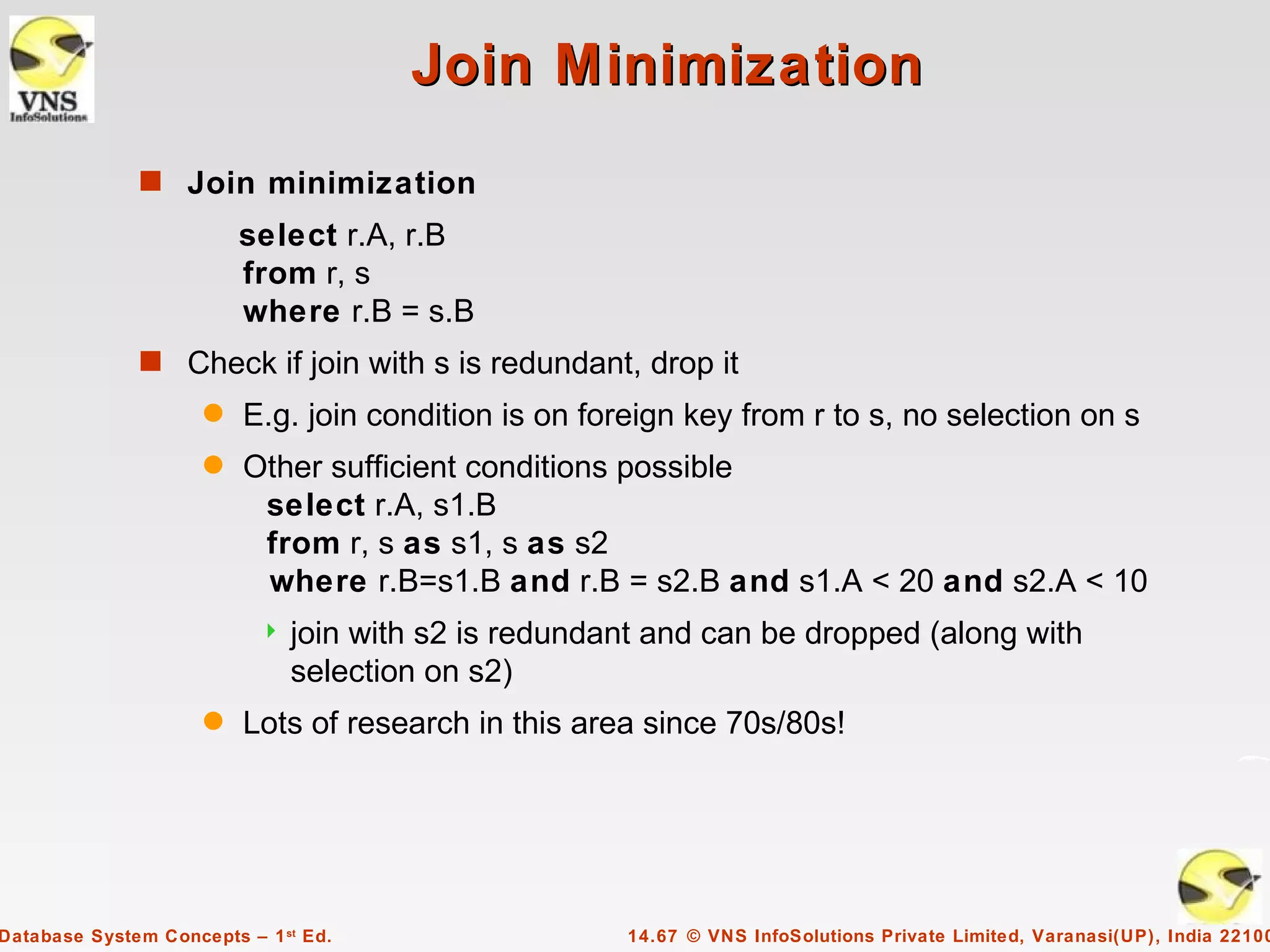 Join Minimization
              s Join minimization
                         select r.A, r.B
                         from r, s
                         where r.B = s.B
              s Check if join with s is redundant, drop it
                     q   E.g. join condition is on foreign key from r to s, no selection on s
                     q   Other sufficient conditions possible
                          select r.A, s1.B
                          from r, s as s1, s as s2
                          where r.B=s1.B and r.B = s2.B and s1.A < 20 and s2.A < 10
                              join with s2 is redundant and can be dropped (along with
                               selection on s2)
                     q   Lots of research in this area since 70s/80s!




Database System Concepts – 1 st Ed.                   14.67 © VNS InfoSolutions Private Limited, Varanasi(UP), India 22100
 
