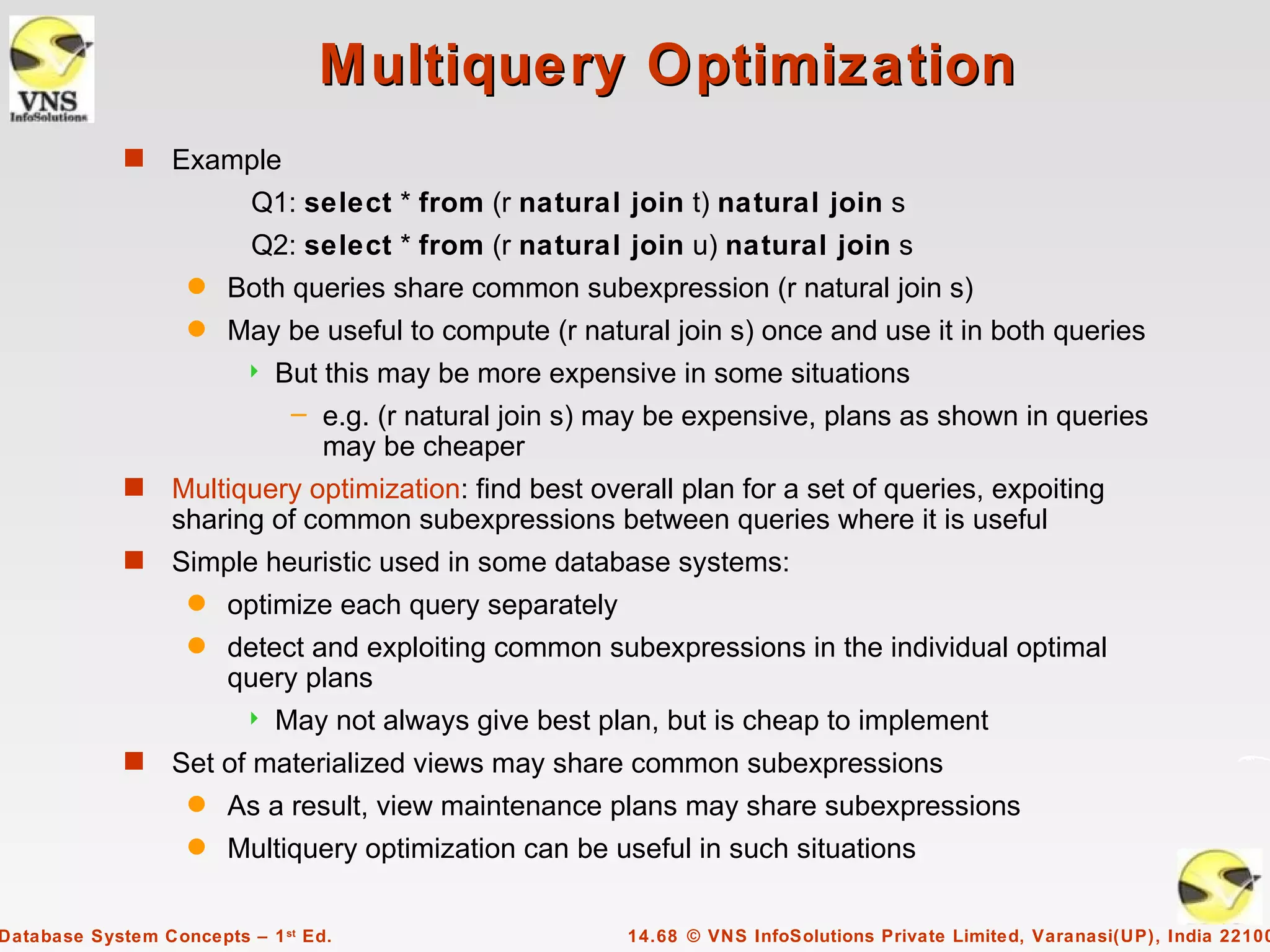 Multiquery Optimization
             s    Example
                          Q1: select * from (r natural join t) natural join s
                          Q2: select * from (r natural join u) natural join s
                   q    Both queries share common subexpression (r natural join s)
                   q    May be useful to compute (r natural join s) once and use it in both queries
                            But this may be more expensive in some situations
                              – e.g. (r natural join s) may be expensive, plans as shown in queries
                                 may be cheaper
             s    Multiquery optimization: find best overall plan for a set of queries, expoiting
                  sharing of common subexpressions between queries where it is useful
             s    Simple heuristic used in some database systems:
                   q    optimize each query separately
                   q    detect and exploiting common subexpressions in the individual optimal
                        query plans
                            May not always give best plan, but is cheap to implement
             s    Set of materialized views may share common subexpressions
                   q    As a result, view maintenance plans may share subexpressions
                   q    Multiquery optimization can be useful in such situations

Database System Concepts – 1 st Ed.                      14.68 © VNS InfoSolutions Private Limited, Varanasi(UP), India 22100
 