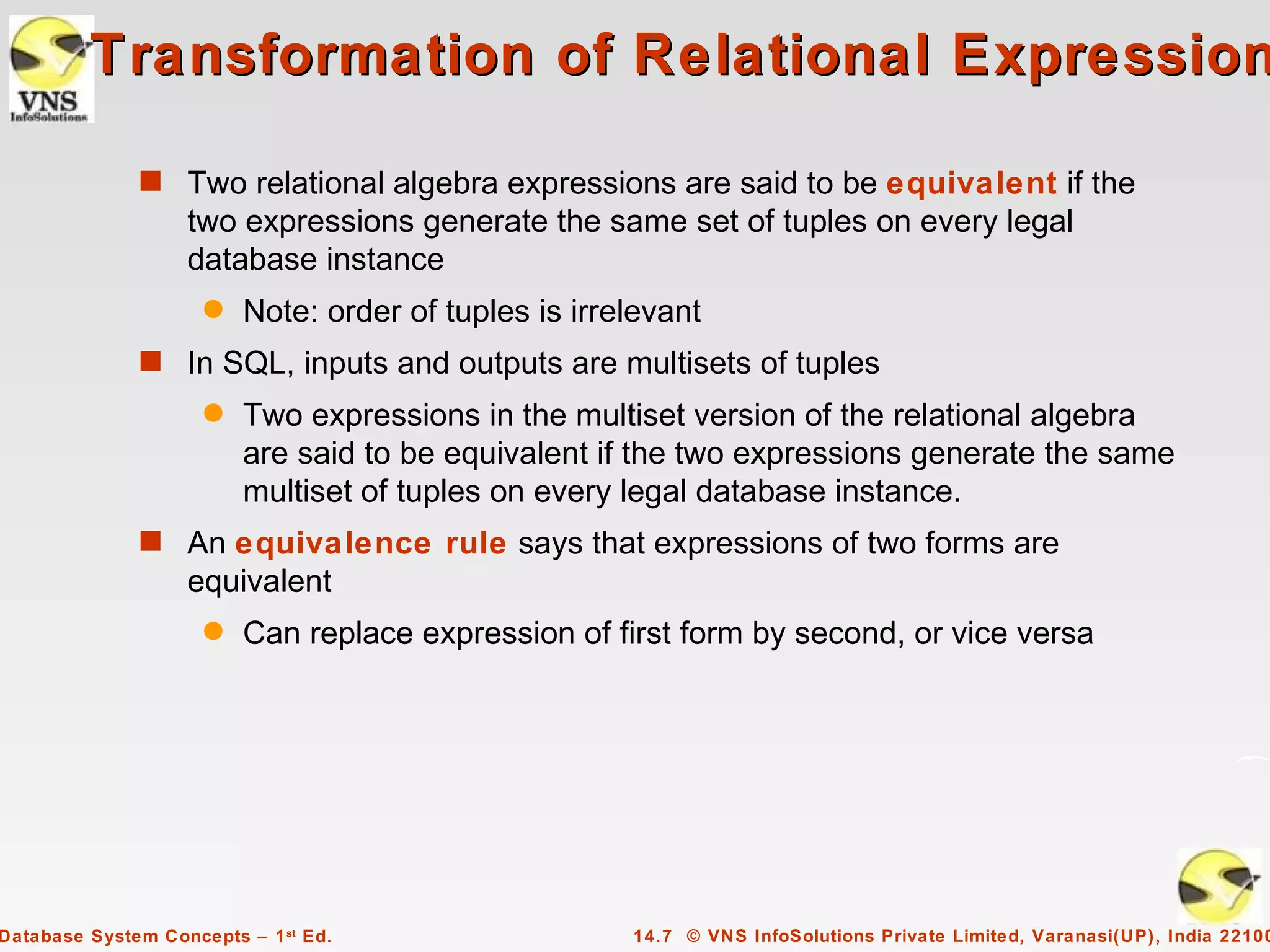 Transformation of Relational Expression

              s Two relational algebra expressions are said to be equivalent if the
                   two expressions generate the same set of tuples on every legal
                   database instance
                     q   Note: order of tuples is irrelevant
              s In SQL, inputs and outputs are multisets of tuples
                     q   Two expressions in the multiset version of the relational algebra
                         are said to be equivalent if the two expressions generate the same
                         multiset of tuples on every legal database instance.
              s An equivalence rule says that expressions of two forms are
                   equivalent
                     q   Can replace expression of first form by second, or vice versa




Database System Concepts – 1 st Ed.                   14.7 © VNS InfoSolutions Private Limited, Varanasi(UP), India 22100
 