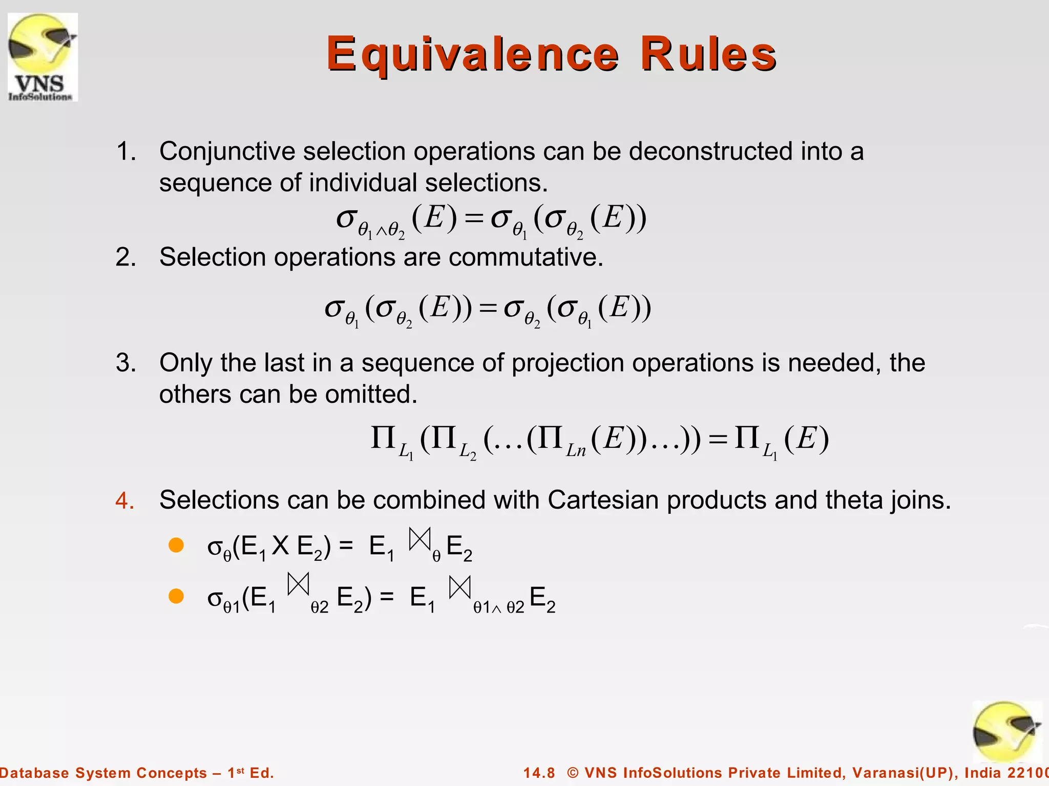 Equivalence Rules
              1. Conjunctive selection operations can be deconstructed into a
                 sequence of individual selections.
                                           σ θ1 ∧θ 2 ( E ) = σ θ1 (σ θ 2 ( E ))
              2. Selection operations are commutative.
                                       σ θ1 (σ θ 2 ( E )) = σ θ 2 (σ θ1 ( E ))
              3. Only the last in a sequence of projection operations is needed, the
                 others can be omitted.
                                               Π L1 (Π L2 ( (Π Ln ( E )) )) = Π L1 ( E )
              4.    Selections can be combined with Cartesian products and theta joins.
                     q    σθ(E1 X E2) = E1            θ E2

                     q    σθ1(E1      θ2   E2) = E1          θ1∧ θ2 E2




Database System Concepts – 1 st Ed.                               14.8 © VNS InfoSolutions Private Limited, Varanasi(UP), India 22100
 