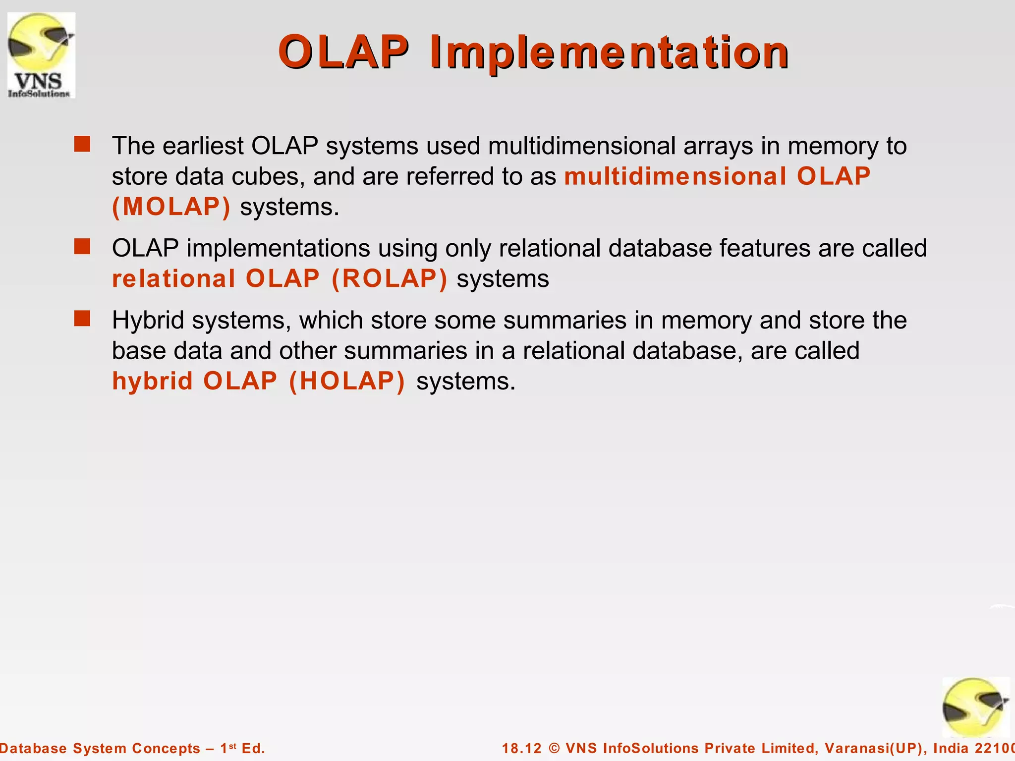 OLAP Implementation
         s The earliest OLAP systems used multidimensional arrays in memory to
              store data cubes, and are referred to as multidimensional OLAP
              (MOLAP) systems.
         s OLAP implementations using only relational database features are called
              relational OLAP (ROLAP) systems
         s Hybrid systems, which store some summaries in memory and store the
              base data and other summaries in a relational database, are called
              hybrid OLAP (HOLAP) systems.




Database System Concepts – 1 st Ed.             18.12 © VNS InfoSolutions Private Limited, Varanasi(UP), India 22100
 