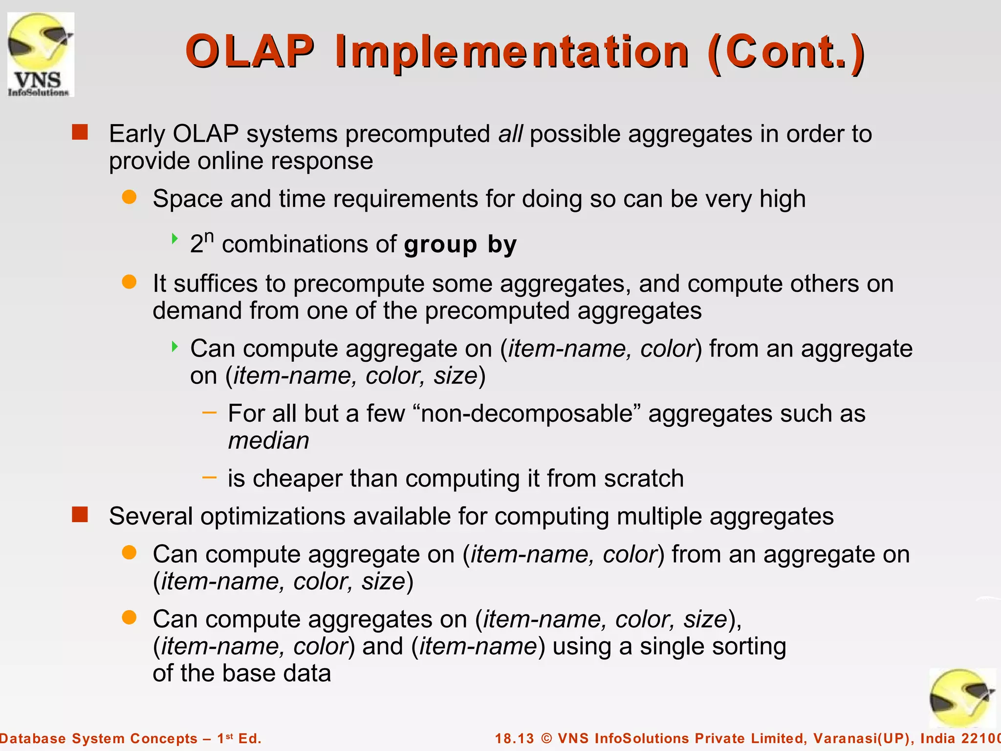 OLAP Implementation (Cont.)
         s Early OLAP systems precomputed all possible aggregates in order to
              provide online response
                q   Space and time requirements for doing so can be very high
                         2n combinations of group by
                q   It suffices to precompute some aggregates, and compute others on
                    demand from one of the precomputed aggregates
                         Can compute aggregate on (item-name, color) from an aggregate
                          on (item-name, color, size)
                           – For all but a few “non-decomposable” aggregates such as
                             median
                           – is cheaper than computing it from scratch
         s Several optimizations available for computing multiple aggregates
                q   Can compute aggregate on (item-name, color) from an aggregate on
                    (item-name, color, size)
                q   Can compute aggregates on (item-name, color, size),
                    (item-name, color) and (item-name) using a single sorting
                    of the base data

Database System Concepts – 1 st Ed.                18.13 © VNS InfoSolutions Private Limited, Varanasi(UP), India 22100
 