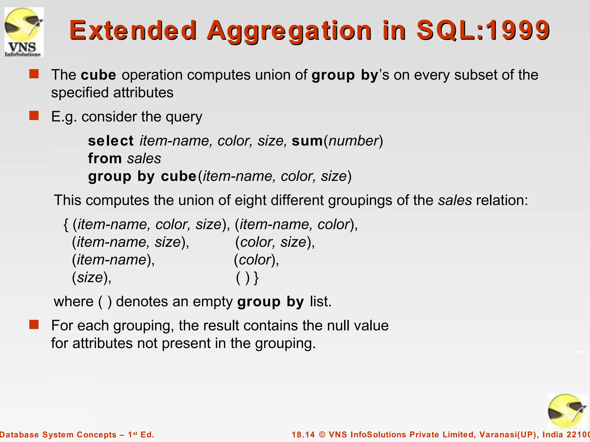 Extended Aggregation in SQL:1999
      s The cube operation computes union of group by’s on every subset of the
           specified attributes
      s E.g. consider the query
                    select item-name, color, size, sum(number)
                    from sales
                    group by cube(item-name, color, size)
            This computes the union of eight different groupings of the sales relation:
              { (item-name, color, size), (item-name, color),
                (item-name, size),        (color, size),
                (item-name),              (color),
                (size),                   ()}
            where ( ) denotes an empty group by list.
      s For each grouping, the result contains the null value
           for attributes not present in the grouping.




Database System Concepts – 1 st Ed.               18.14 © VNS InfoSolutions Private Limited, Varanasi(UP), India 22100
 