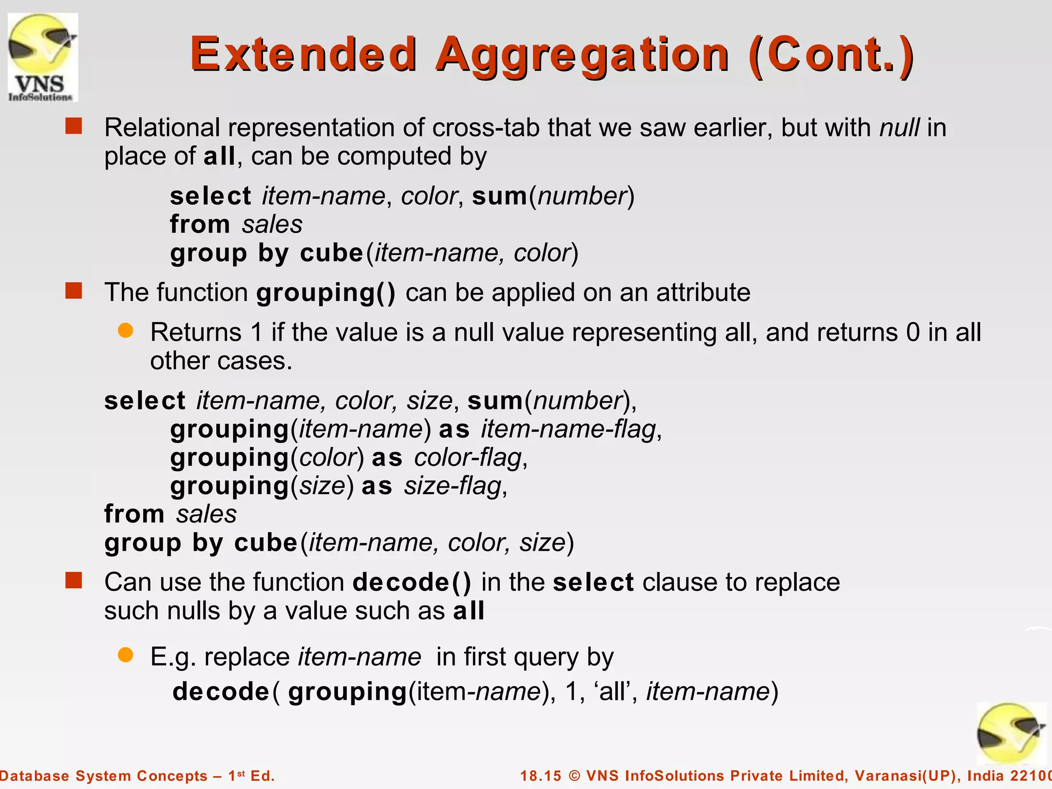 Extended Aggregation (Cont.)
        s Relational representation of cross-tab that we saw earlier, but with null in
             place of all, can be computed by
                     select item-name, color, sum(number)
                     from sales
                     group by cube(item-name, color)
        s The function grouping() can be applied on an attribute
               q   Returns 1 if the value is a null value representing all, and returns 0 in all
                   other cases.
             select item-name, color, size, sum(number),
                  grouping(item-name) as item-name-flag,
                  grouping(color) as color-flag,
                  grouping(size) as size-flag,
             from sales
             group by cube(item-name, color, size)
        s Can use the function decode() in the select clause to replace
             such nulls by a value such as all
               q   E.g. replace item-name in first query by
                     decode( grouping(item-name), 1, ‘all’, item-name)


Database System Concepts – 1 st Ed.                  18.15 © VNS InfoSolutions Private Limited, Varanasi(UP), India 22100
 