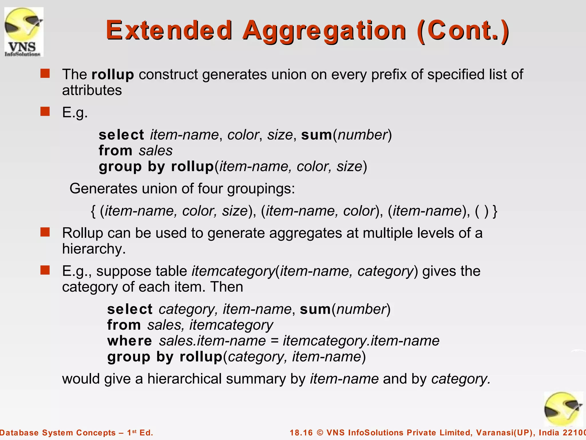 Extended Aggregation (Cont.)
         s The rollup construct generates union on every prefix of specified list of
              attributes
         s E.g.
                      select item-name, color, size, sum(number)
                      from sales
                      group by rollup(item-name, color, size)
               Generates union of four groupings:
                    { (item-name, color, size), (item-name, color), (item-name), ( ) }
         s Rollup can be used to generate aggregates at multiple levels of a
              hierarchy.
         s E.g., suppose table itemcategory(item-name, category) gives the
              category of each item. Then
                        select category, item-name, sum(number)
                        from sales, itemcategory
                        where sales.item-name = itemcategory.item-name
                        group by rollup(category, item-name)
              would give a hierarchical summary by item-name and by category.


Database System Concepts – 1 st Ed.                 18.16 © VNS InfoSolutions Private Limited, Varanasi(UP), India 22100
 