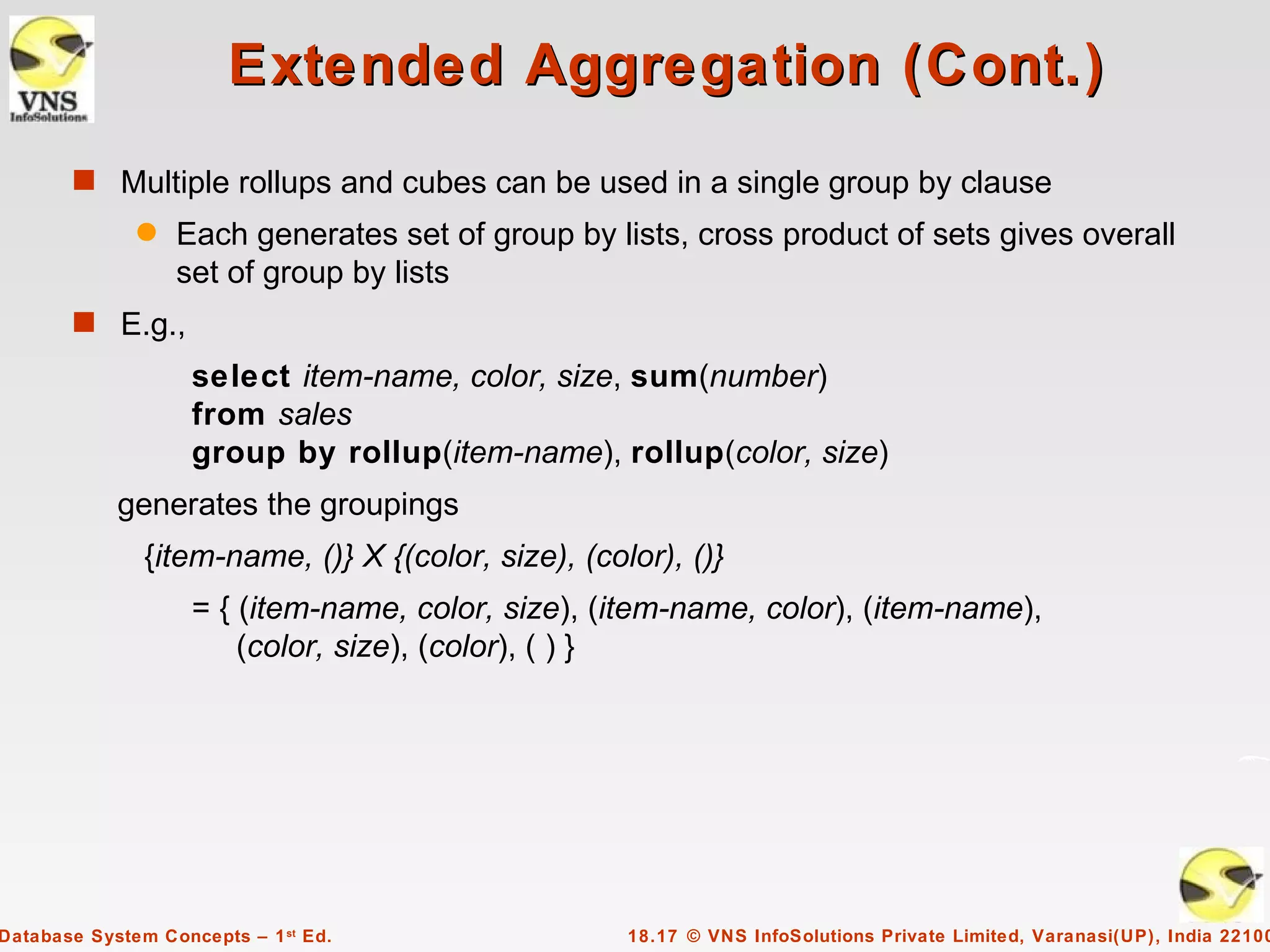 Extended Aggregation (Cont.)
       s Multiple rollups and cubes can be used in a single group by clause
              q   Each generates set of group by lists, cross product of sets gives overall
                  set of group by lists
       s E.g.,
                    select item-name, color, size, sum(number)
                    from sales
                    group by rollup(item-name), rollup(color, size)
            generates the groupings
               {item-name, ()} X {(color, size), (color), ()}
                    = { (item-name, color, size), (item-name, color), (item-name),
                        (color, size), (color), ( ) }




Database System Concepts – 1 st Ed.                  18.17 © VNS InfoSolutions Private Limited, Varanasi(UP), India 22100
 