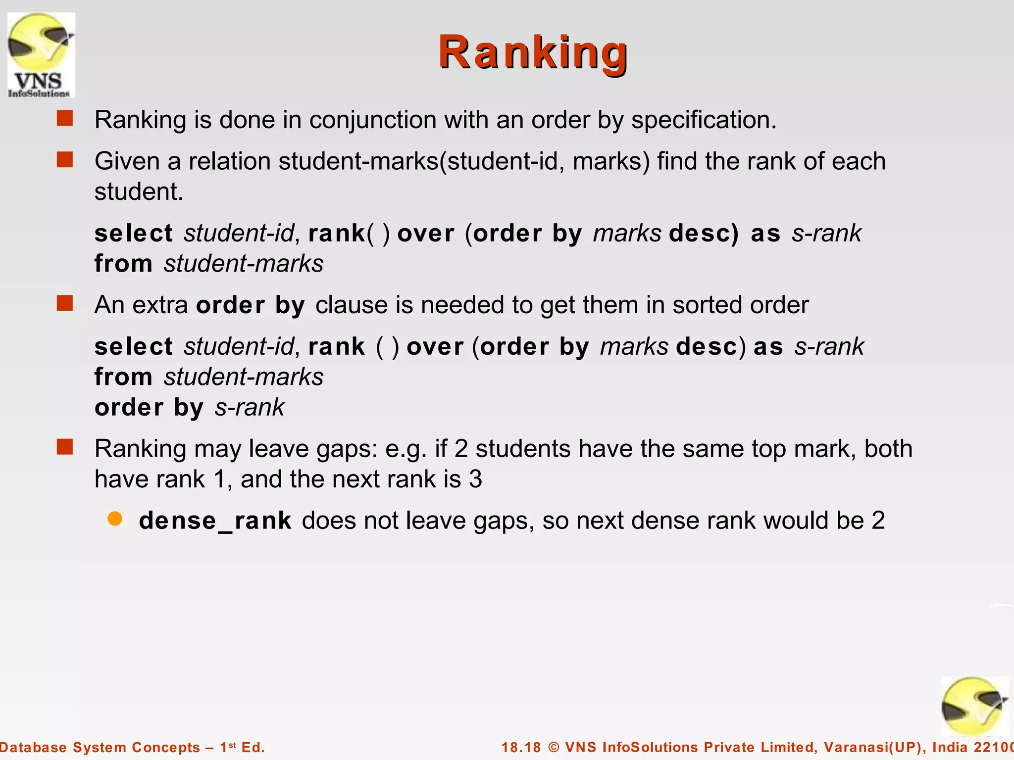Ranking
       s Ranking is done in conjunction with an order by specification.
       s Given a relation student-marks(student-id, marks) find the rank of each
            student.
            select student-id, rank( ) over (order by marks desc) as s-rank
            from student-marks
       s An extra order by clause is needed to get them in sorted order
            select student-id, rank ( ) over (order by marks desc) as s-rank
            from student-marks
            order by s-rank
       s Ranking may leave gaps: e.g. if 2 students have the same top mark, both
            have rank 1, and the next rank is 3
              q   dense_rank does not leave gaps, so next dense rank would be 2




Database System Concepts – 1 st Ed.               18.18 © VNS InfoSolutions Private Limited, Varanasi(UP), India 22100
 