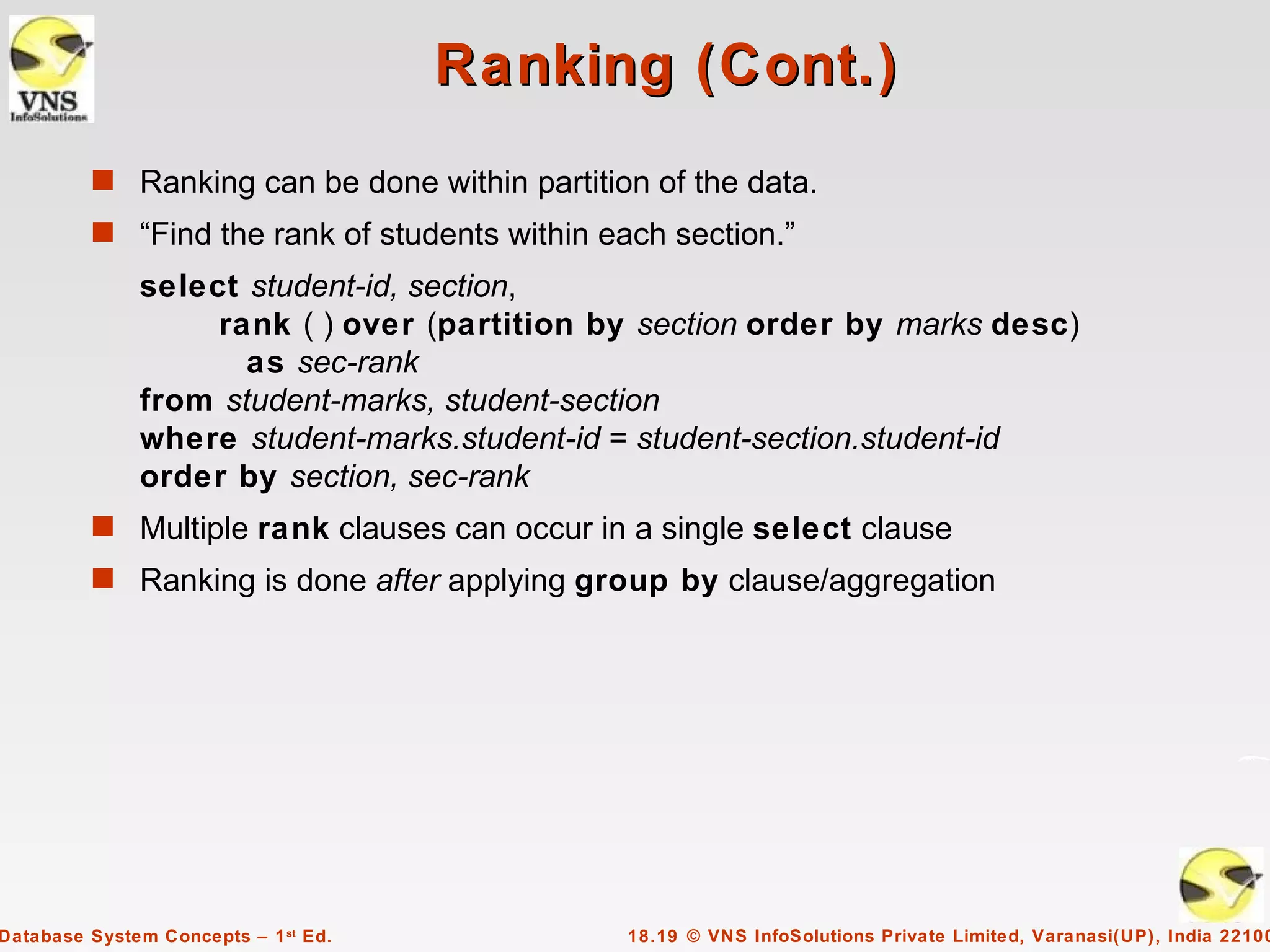 Ranking (Cont.)
         s Ranking can be done within partition of the data.
         s “Find the rank of students within each section.”
              select student-id, section,
                   rank ( ) over (partition by section order by marks desc)
                     as sec-rank
              from student-marks, student-section
              where student-marks.student-id = student-section.student-id
              order by section, sec-rank
         s Multiple rank clauses can occur in a single select clause
         s Ranking is done after applying group by clause/aggregation




Database System Concepts – 1 st Ed.            18.19 © VNS InfoSolutions Private Limited, Varanasi(UP), India 22100
 