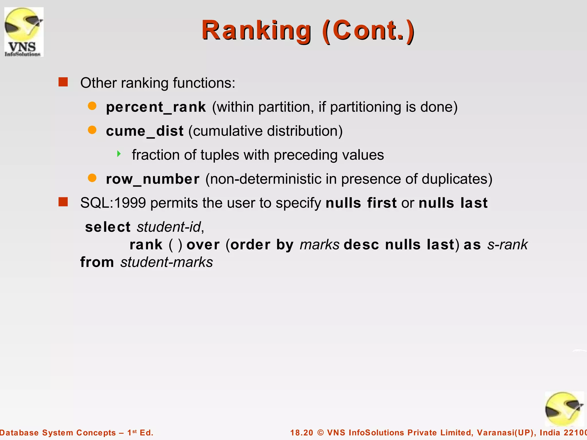 Ranking (Cont.)
             s Other ranking functions:
                    q   percent_rank (within partition, if partitioning is done)
                    q   cume_dist (cumulative distribution)
                             fraction of tuples with preceding values
                    q   row_number (non-deterministic in presence of duplicates)
             s SQL:1999 permits the user to specify nulls first or nulls last
                   select student-id,
                         rank ( ) over (order by marks desc nulls last) as s-rank
                  from student-marks




Database System Concepts – 1 st Ed.                    18.20 © VNS InfoSolutions Private Limited, Varanasi(UP), India 22100
 