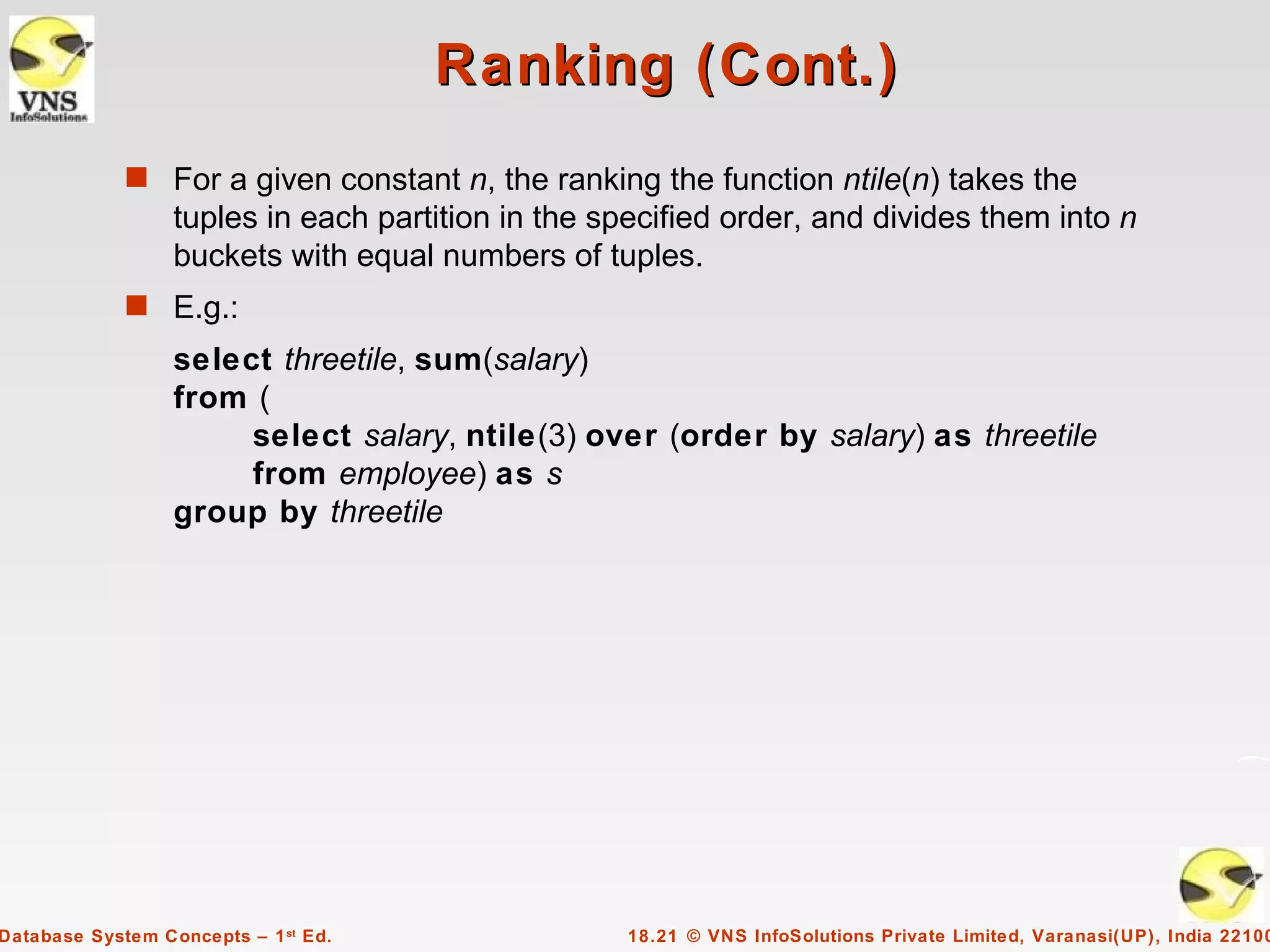 Ranking (Cont.)
             s For a given constant n, the ranking the function ntile(n) takes the
                  tuples in each partition in the specified order, and divides them into n
                  buckets with equal numbers of tuples.
             s E.g.:
                  select threetile, sum(salary)
                  from (
                       select salary, ntile(3) over (order by salary) as threetile
                       from employee) as s
                  group by threetile




Database System Concepts – 1 st Ed.                18.21 © VNS InfoSolutions Private Limited, Varanasi(UP), India 22100
 