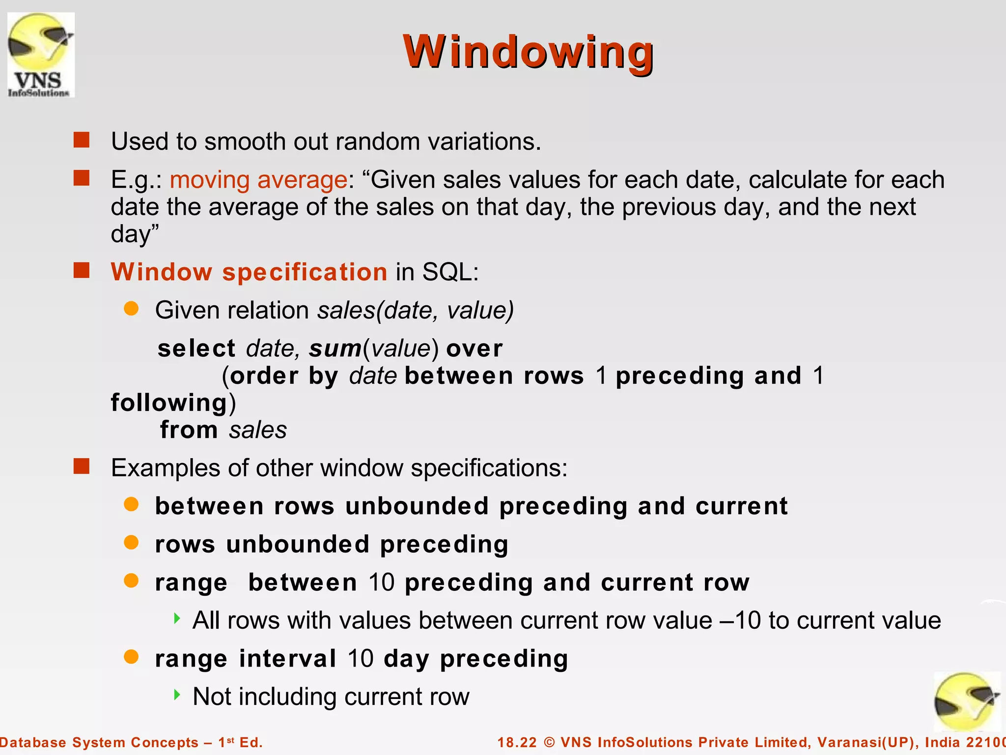 Windowing
         s Used to smooth out random variations.
         s E.g.: moving average: “Given sales values for each date, calculate for each
              date the average of the sales on that day, the previous day, and the next
              day”
         s Window specification in SQL:
                q   Given relation sales(date, value)
                  select date, sum(value) over
                       (order by date between rows 1 preceding and 1
              following)
                   from sales
         s Examples of other window specifications:
                q   between rows unbounded preceding and current
                q   rows unbounded preceding
                q   range between 10 preceding and current row
                         All rows with values between current row value –10 to current value
                q   range interval 10 day preceding
                         Not including current row
Database System Concepts – 1 st Ed.                   18.22 © VNS InfoSolutions Private Limited, Varanasi(UP), India 22100
 