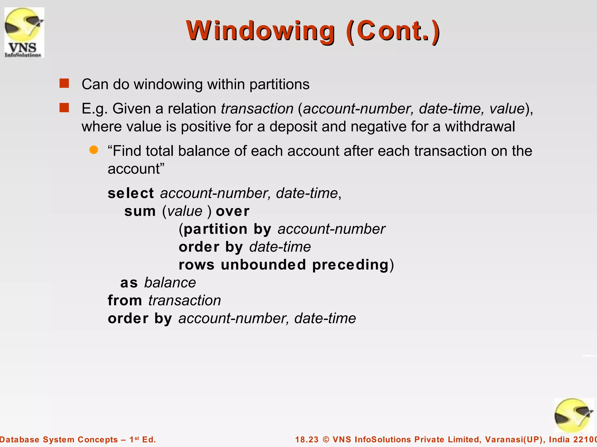 Windowing (Cont.)
             s Can do windowing within partitions
             s E.g. Given a relation transaction (account-number, date-time, value),
                  where value is positive for a deposit and negative for a withdrawal
                    q   “Find total balance of each account after each transaction on the
                        account”
                        select account-number, date-time,
                           sum (value ) over
                                  (partition by account-number
                                  order by date-time
                                  rows unbounded preceding)
                          as balance
                        from transaction
                        order by account-number, date-time




Database System Concepts – 1 st Ed.                 18.23 © VNS InfoSolutions Private Limited, Varanasi(UP), India 22100
 