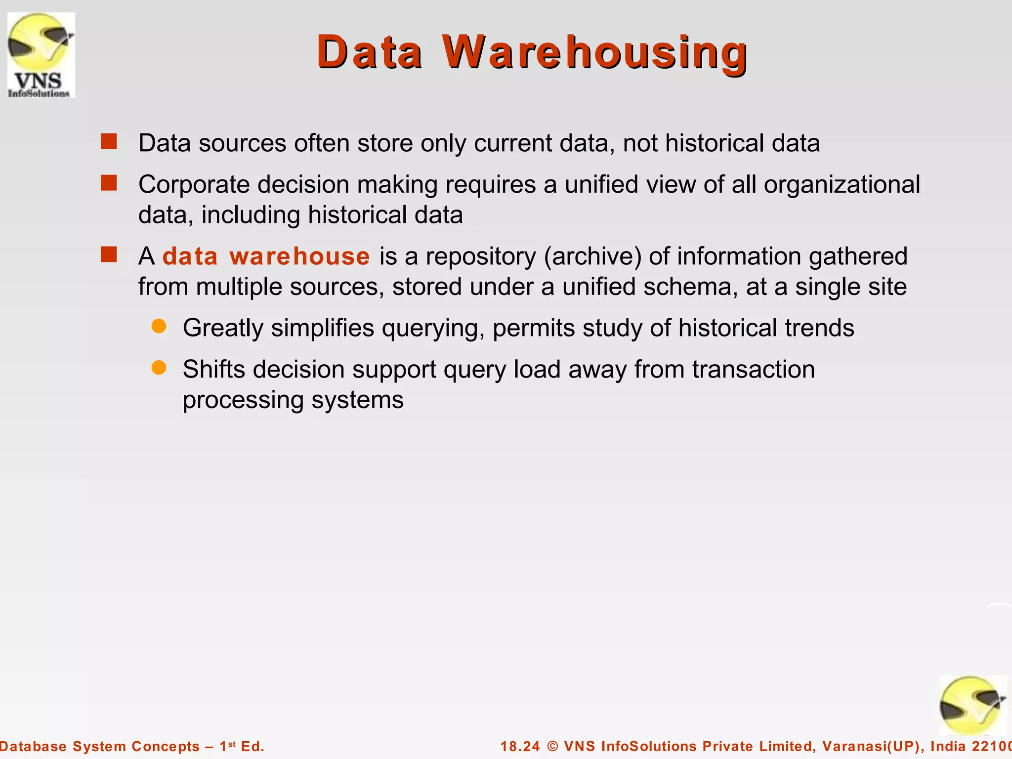 Data Warehousing
             s Data sources often store only current data, not historical data
             s Corporate decision making requires a unified view of all organizational
                  data, including historical data
             s A data warehouse is a repository (archive) of information gathered
                  from multiple sources, stored under a unified schema, at a single site
                    q   Greatly simplifies querying, permits study of historical trends
                    q   Shifts decision support query load away from transaction
                        processing systems




Database System Concepts – 1 st Ed.                  18.24 © VNS InfoSolutions Private Limited, Varanasi(UP), India 22100
 