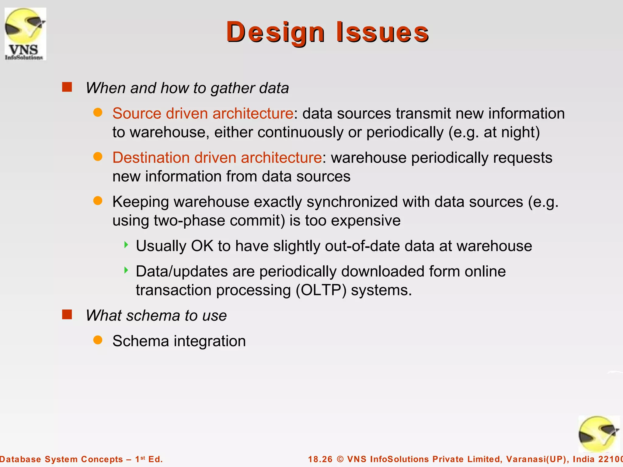 Design Issues
             s When and how to gather data
                    q   Source driven architecture: data sources transmit new information
                        to warehouse, either continuously or periodically (e.g. at night)
                    q   Destination driven architecture: warehouse periodically requests
                        new information from data sources
                    q   Keeping warehouse exactly synchronized with data sources (e.g.
                        using two-phase commit) is too expensive
                            Usually OK to have slightly out-of-date data at warehouse
                            Data/updates are periodically downloaded form online
                             transaction processing (OLTP) systems.
             s What schema to use
                    q   Schema integration




Database System Concepts – 1 st Ed.                  18.26 © VNS InfoSolutions Private Limited, Varanasi(UP), India 22100
 