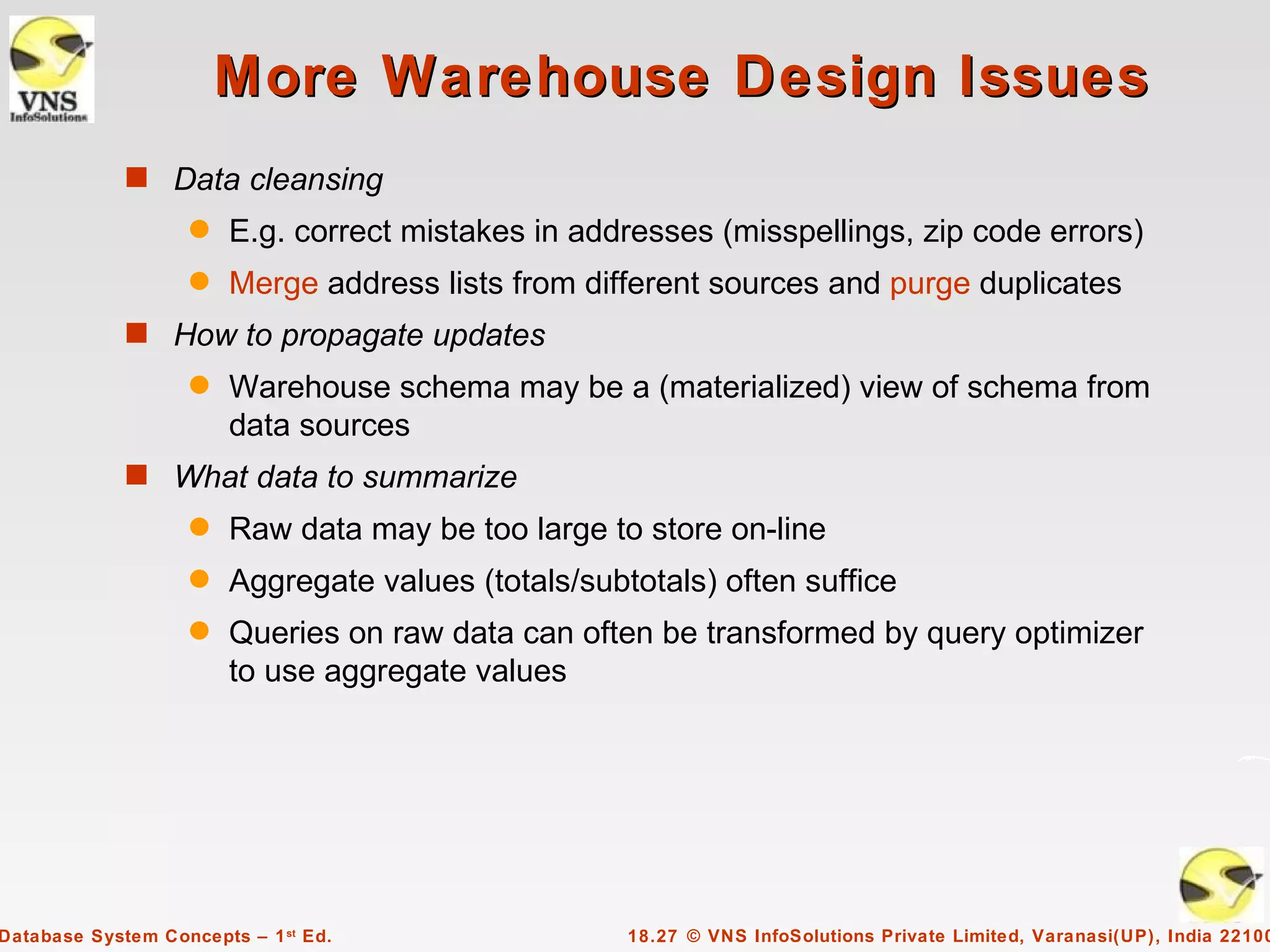 More Warehouse Design Issues
             s Data cleansing
                    q   E.g. correct mistakes in addresses (misspellings, zip code errors)
                    q   Merge address lists from different sources and purge duplicates
             s How to propagate updates
                    q   Warehouse schema may be a (materialized) view of schema from
                        data sources
             s What data to summarize
                    q   Raw data may be too large to store on-line
                    q   Aggregate values (totals/subtotals) often suffice
                    q   Queries on raw data can often be transformed by query optimizer
                        to use aggregate values




Database System Concepts – 1 st Ed.                  18.27 © VNS InfoSolutions Private Limited, Varanasi(UP), India 22100
 
