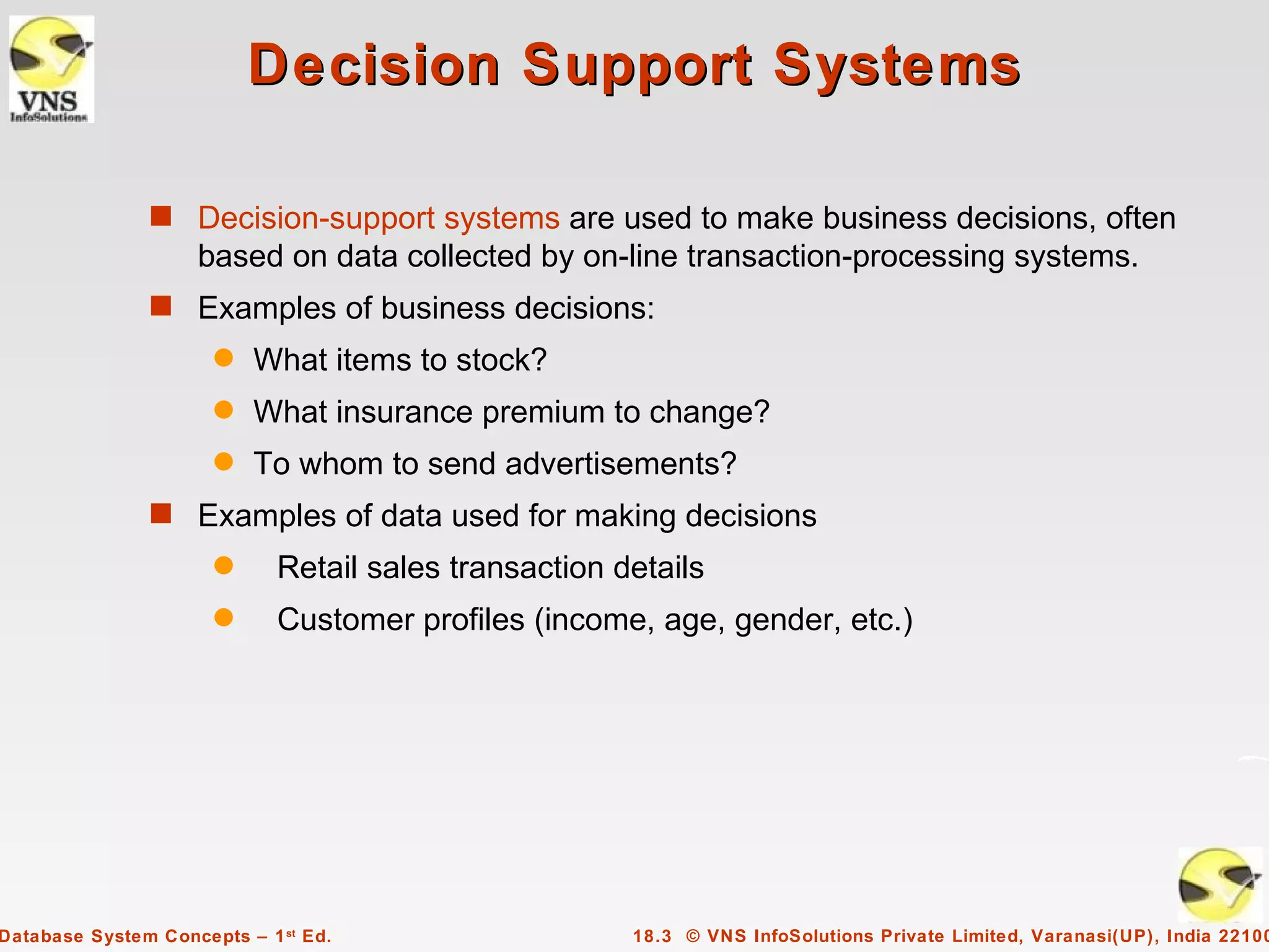 Decision Support Systems

               s Decision-support systems are used to make business decisions, often
                    based on data collected by on-line transaction-processing systems.
               s Examples of business decisions:
                      q   What items to stock?
                      q   What insurance premium to change?
                      q   To whom to send advertisements?
               s Examples of data used for making decisions
                      q      Retail sales transaction details
                      q      Customer profiles (income, age, gender, etc.)




Database System Concepts – 1 st Ed.                    18.3 © VNS InfoSolutions Private Limited, Varanasi(UP), India 22100
 