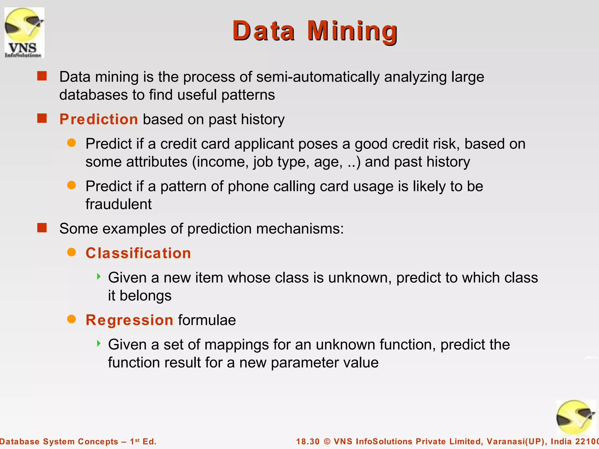 Data Mining
        s Data mining is the process of semi-automatically analyzing large
             databases to find useful patterns
        s Prediction based on past history
               q   Predict if a credit card applicant poses a good credit risk, based on
                   some attributes (income, job type, age, ..) and past history
               q   Predict if a pattern of phone calling card usage is likely to be
                   fraudulent
        s Some examples of prediction mechanisms:
               q   Classification
                       Given a new item whose class is unknown, predict to which class
                        it belongs
               q   Regression formulae
                       Given a set of mappings for an unknown function, predict the
                        function result for a new parameter value




Database System Concepts – 1 st Ed.                 18.30 © VNS InfoSolutions Private Limited, Varanasi(UP), India 22100
 