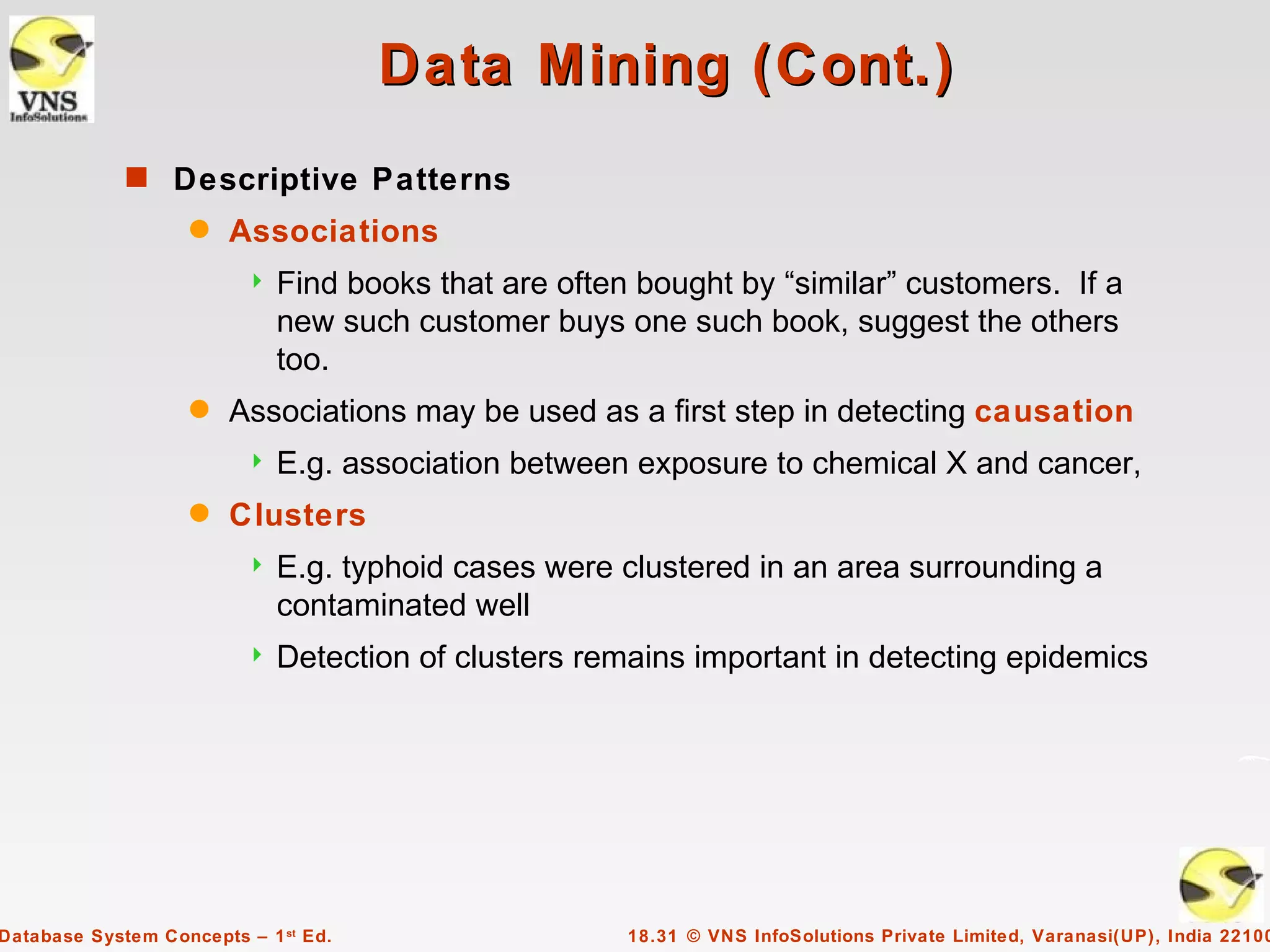 Data Mining (Cont.)
             s Descriptive Patterns
                    q   Associations
                            Find books that are often bought by “similar” customers. If a
                             new such customer buys one such book, suggest the others
                             too.
                    q   Associations may be used as a first step in detecting causation
                            E.g. association between exposure to chemical X and cancer,
                    q   Clusters
                            E.g. typhoid cases were clustered in an area surrounding a
                             contaminated well
                            Detection of clusters remains important in detecting epidemics




Database System Concepts – 1 st Ed.                   18.31 © VNS InfoSolutions Private Limited, Varanasi(UP), India 22100
 