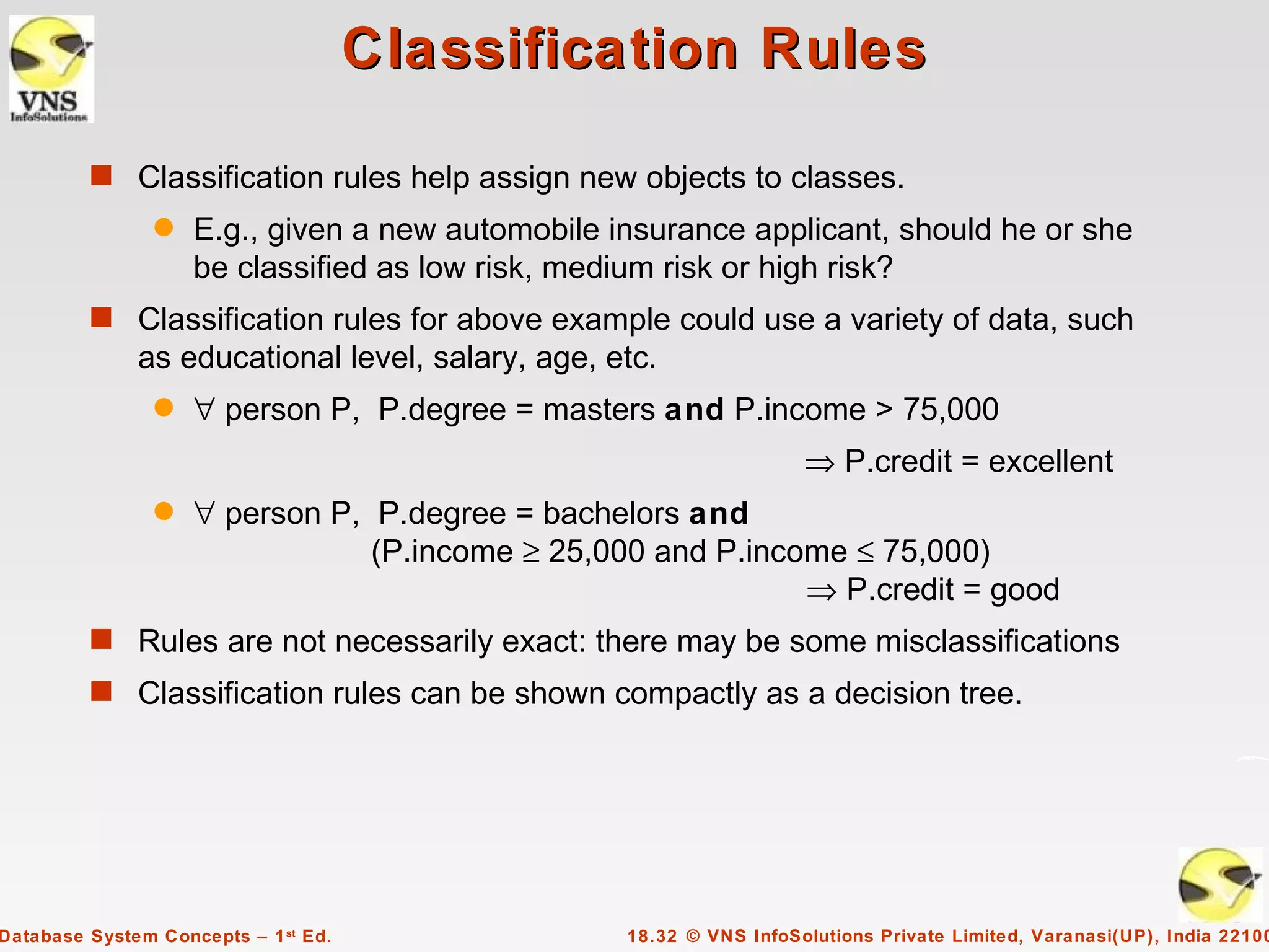 Classification Rules

         s Classification rules help assign new objects to classes.
                q   E.g., given a new automobile insurance applicant, should he or she
                    be classified as low risk, medium risk or high risk?
         s Classification rules for above example could use a variety of data, such
              as educational level, salary, age, etc.
                q   ∀ person P, P.degree = masters and P.income > 75,000
                                                                    ⇒ P.credit = excellent
                q   ∀ person P, P.degree = bachelors and
                                (P.income ≥ 25,000 and P.income ≤ 75,000)
                                                             ⇒ P.credit = good
         s Rules are not necessarily exact: there may be some misclassifications
         s Classification rules can be shown compactly as a decision tree.




Database System Concepts – 1 st Ed.               18.32 © VNS InfoSolutions Private Limited, Varanasi(UP), India 22100
 
